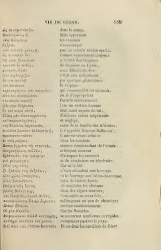 VIE
r((

CLSAR.

1)K

dans

Tè ffT|BaT07T«O0V.

189

camp.

le

Mais apprcnaDt

DuvOavd/iîvo; Si

TOÙç 7ro)e/x«ou5

ennemis

les

s'encuurajjer

par un certain ancien oracle,

Ttvl TCXÀatû ;(^/jT^û,
&)ç

lïpovnAOv à((

connue «jiparlcnanl toujours

Tw

'/«vet l^tTTi'jjvuy

à la race des Scipions

xpxTîïv

èy At6uy]

doniiner en L) Lie

tl»î

est dillicilc

de dire

X3t),£7roy JÎTTiïv

il

«'ts £/Ç)ixuptÇCfJV

s'il fit

£v Ttvc iratôtâ

par qiu'hjuc plaisanterie

TOV £x(7r(COV3C

le

cela ridicMlisant

Scipiun

Commandait

qui

ennemis,

les

c'ts xal oÙ£(oû/iîyO{

ou

TÔy oiwyèy ffTiouo^

l'oracle sérieusement

Yj'j

(car un certain

yip uvOpunoç

(tIç

xai TTx^à

aÙTW

s'appropriant

si

était aussi

>

homme

auprès de

lui

scAAwç /ièy eùxaTa^povijTOî

d'ailleurs certes méprisable

xal

Ttstprjfj.t).r,txévoi

et né<;ligé,

rfii

Si otxixç Afpixxviâv,

,

mais de

la famille

des Africains,

il

s'appelait Scipion Sallution),

icpoirccTTe roOrov

il

mil-en-avant celui-ci

Iv Tat{ fJLXxxti

dans les conibats

ixxXsÏTO

&7T:ep

SxiTtt'ûjy

SaAiouTiwy)

rr/tixô-ix xf,^

arpxriûi,

àvxyx«^d/x£voî TToi^scxt^

comme commandant de
le

l'armée

forçant souvent

d'attaquer les ennemis

de combatlre-cn-lémérairc.

xal yt/oua;/jîy.

et

O'JTî

Car

yàp

<ïTt05

^y xfQovoç To7{ kvSpiviv

ni le blé

«'était

y

abondant aux hommes

OUTÎ X''^^» ÛTTOÇuytOlâ»

ni le

fourrage aux bêtcs-de-somme,

à/).à :^vayx5c^oyTO

mais

ils

iirâyetv toùj Ttittouj

de conduire

^pjotî ôaiarTiotç,

dans dos algues marines,

Tlïî xXjlMpicOÇ Ot.TZOTzX'jOsi7r,i

,

«apa/AiyvûvTCî iXlyrjv ôiypoi77u

&TKip

txzeïj^Qv txâîTOTs TTjy

Kxi

itoTé

yûpxv.

Twy inrijwy Kenijxpoi

chevaux

l'oau-salée en étant ôtée,

se

assaisonnement.

Numides
montrant nombreux

Car

itttfxiv6fj.tvoi rtoXXoX xal rxytXi;,

les

mélangeant un peu de chiendent

comme

•^,S)7ixx.

01 yxp NouâJîî

étaient forcés

les

occupaient partout

El uu-iour

le

et rapides

pays.

les caNoliers

de César

 