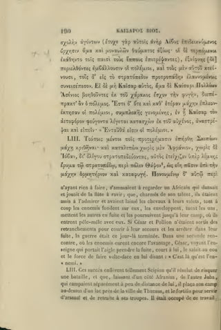 KAIIAPOE BI02.

190

^^

(eTuye yôtp «Gtoîç iv^,p AiCu; ^nîcixvourvo^

otYOvTOiv

(T/o^r^v

opyr.civ

^i'|xa

xai [y.ovauÀwv Oau(i.aTO<; 5;io)Ç'
loùç

|y.aOr,vTO xoîç Traiat
.^

ÎTrico»,*?

ok

ol

c7riTp£'j/avT£(;)

>

xi^rAïux'A

^^''•«'''''iÇ

['^*]

TTEpieXôovTïç tjxÇàXXouTiv ot TTOÀeaioi, xa Toî«; (xiv a'jroû XTti-

vouGi

ToTç ô'

,

TO (TTpaToreSov

elç

Et oï

fxr,

'Afffvioç poYiOoîîvTCç

Kaîjap auTOç, 5aa

£X

ffuvei(je7reaov.

TOI» y^dtpaxoç

av Ô7:oX£|j.o;. "Ecti

-rrpaxT*

£XTrj(Tav oî ttoXeixioi

,

û'

£Xauvo|iivoi^

7rpo-rpo"r:aor,v

5s Kai-jasi IlftÀXiwv
T^jV

£(r/ov

^ie'J^ï-

9"j*f/;v5

^t£ xai xaO' éTEpav

(xay_r,v etiXêO'^

Iv

^ Kxîinp "wv

au(xirXoxy;ç Y£V0|X£vrjÇ

,

àcToçopov cptuyovTa Xc'Y£Tai xarac/wv Ix Toû aù/_£vo;, ava'jTp£vj/ai

xai eÎttcÏv «'EvTauOa

LUI. TouTOi;

f^

ToTç TupoTEgr'txaaiv

xpiO^vai* xa xoraXtrwv yojpiç

[Aoc/Y)

'Idêav,

eputxa

5i*

6p{jL7iT7^piov

n'ayant rien à faire

de

et jouait
assis à

,

irspi tcoXiv

Sxiiçuov

'opaviov, xwpiç ^è

[XcV

wç

0à'|ov*,

etr,

xai xaTa^uyin. IIovouaÉvw

Tca^tv
6*

èitl T*p»

aùrw

îrep':

s'amusaient à regarder un Africain qui dansait

la Hûte à ravir;

Tadmircr

que, charmés de son talent,

et avaient laissé les

ennemis fondent sur eux,

les

i'trr,^)rt

SXîyou (rrpaTOTTEOEuovxaç, aOxoç £T£iyi^£v unÈp Xt{xr/,ç

xw crpaTOTceow,

(xayriv

coup

tjiEVTOi

£tcr:v oi ttoXeu-ioi. »

mettent les autres en fuite

et les

étaient

ils

chevaux à leurs valets, tout à

les

enveloppent, tuent les uns,

poursuivent jusqu'à leur camp, où ik

entrent pélc-mêle avec eux. Si César et Pollion n'élaicnt sortis des

retranchemcnls pour courir à leur secours et
guerre était

fuite, la

les arrêter

dans leur

ce jour-là terminée. Dans une seconde ren-

contre, où les ennemis eurent encore l'avantage. César, voyant l'enseigne qui portait l'aigle prendre la fuite, court à
et le force
«

nemi.

de

faire volte-face

en

lui

disant

:

lui

,

le saisit

au cou

« C'est là qu'est l'en-

»

LUI. Ces succès enûcrent tellement Scipion qu'il résolut de risquer
une bataille, et que, laissant d'un côté Afranius de l'autre Juba,
,

qui campaient séparément à

peu de distance de

lui

, il

plaça son

camp

au-dessus d'un lac près de la ville de Thacsus, et le fortiûa pour servir
d'arsfiiial

et

de retraite à ses troupes.

Il était

occupé de ce

travail

.-

 