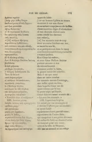 VIE DE CESAR.
ajant

191

<Iu loisir

(car un humiiic L}bicQ se trouva

(àviîp -/ùp A('6d5 iTrJx^v
litt^ïcxvO/ievoç auTOTç tp-^rinj

montrant à eux une danse

xal a/xa fiavxMÏSi't

elen-iiiéi«e-leinpsjouanl-tle-la-Uûle

àÇt'wî flaw/xaroî*

il'unc-inanicrc-digno
et

d' admira lion

eux charmés étaient

:

assis

ayant confié les chevaux

aux valcls),
[or] les

ennemis tout-à-coup

étant accourus fondent-sur eux

,

cl tuent les uns là,
iMvti'siTti'jo-Ai tlitb arpxrittiQov

et se précipilùreat

ToTi IXuwo/jiivotç

avec

Sk

âax

le

camp

poursuivis

à-toules-jaiiibcs.

•:xporpo-niÔT,y.
lui

dans

les autres qui claient

Hxïaxp avTbi,

César lui-même

Et

Si îixijupi lIoiAi'wv 'Aii-noç

si

et

avec Ccsar Pollion Asinius

portant secours à e»x

du retraBchemenl

Ix ToO y^ipxxoç
/xii

la/^oj

TÀv

^M-/-rii

n'avaient arrcié la fuite,

,

guerre aurait éic achevée.

à Tîdiî/xoî ûiJTrérr^xxTO v.v»

la

'EdTt 5à txt xxl

Mais

xarà irépxv ixx-/yi)i

<lans

est que aussi
un autre combat
ennemis eurcnl-ravanlage,
il

(A no}.ijJ-i.oi £:t/£Oyi/.T/;ffav,

les

ffU/x:tiox>îç -/ivo/j-ivr,^

une mêlée ayant eu-lieu,

h

f

dans laquelle César est

rfîLaïffxp >£y£Tat

dit

K«T5co^wv £x Toû aù/£>o;

ayant retenu par le cou

TÔ» àrro^dpov ^tr/oiTx

le porte-aigle qui fuyait,

aoxffT^îfai xxl «ÎTtetv

,

*

/'avoir fait-reluurocr et avoir dit

xptO-^vat /za;(vj*

Là sont les ennemis. >
LIU. Cependant Scipion
fut animé par ces avantages-ci
à décider l'affaire par un combat

MC( xsraJlccùv

et

«

EvTaûOi

LUI.
£:r>{p9yj

t(7iv oi :roÀ£;titot. »

SxtTTtWV ^UÎVTOt

TOJTStî tsF^ tî^Otî^ /;;/:<

;(&»/5iç ;ji£v

ic«pt

TT.'3>:TOTt£5{j)

iiôiiv6yf«v,

:

ayant laissé

séparément d'une part Afraaius
séparément de l'aulre Juba,

'A^px>»{OV,

ffrpaTOîTîcs Jovraç 5tà oir/ov

Icuaa TÛ

:

«

,

,

qui campaient à une petite distance,

lui-même fit-bàlir au-dessus d'un lac
un rempart poar son camp
prés de la ville île Thnpsus,
afin qtte ua arsenal et un reAige

 