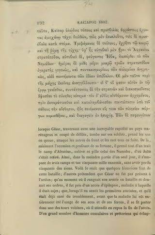 ,

^A.

KAisAPoi moi.

192
TauTa

uXtoSeiç tottouç xa Tcpo^CoXiç d^f-parrvjç i//yv-

Kaïaap

,

à}xrj/^avw Tcx/ei SieXOwv, tou; (xèv IxuxXouto, toîç cl rsoa-

•rac;

é^aXe xaxi
xai

t9î

(TTd[Aa.

f)U(i.Y)

ffTpaTOTTEôov,

Tps'J/auLEvoç Si toutouç, ^/p^ifo

tu/^ç-

Tïi;

xaipr,

to 'Avpaviou

|X£V -îîpei

auToÊoal Si, çpeuyovTOç 'Io6a, oiETropOei to tôt^

No[xaooiV '^aÉpaç Sa
IvxpaTrjç

^ç aùtoêoEi

o-^*

tw

Y-Y<^^***'î»

(xiaç

^'^^

(/.ixptj)

TrôVTaxKjjxupiouf;

xwç, oùSè TTEvn^xovTa twv
TYJç [xajç^yjç IxsivrjÇ

(xepei

xwv

îoioiv àTTE'êaXtV.

àvaYYsXXouciv

*

ot S'

c-rpaToréSojv

Tpiwv

ttoXcUUijv àvr,pY,-

Oî

(xÈv

TajTa

oo cpaaiv auTOv

ttev.

tw

ev

epYO) YEVE'aOai, cuvTarrovxoç Se rJjv arpaxiàv xa Siaxocruouvxoç
5<J^aaOai xb cuvyiOeç vo(7y)u.a* tov S' EoOùç aidôoiAEvov
irpiv

IxTapàxTEcOai xa xaTaXajxêavEoOai TravTatTraatv ôirb xou

TTCtôouç

Ywv

àp/oa£vou,

T^v ataOriaiv,

xojJLiGÔîivai

,

r^ST)

aeiojxevov eÎç riva

xal SiaY^Y^^^

^"^

^^royioL.

twv

TrXrjaiov tzCz-

Twv

lï tte^euvotwv

lorsque César, traversant avec une incroyable rapidité un pays rca-

récageux et coupé de
en queue

,

défilés

tombe sur

,

camp

,

prend

de sa fortune ,

il

uns

les

De

attaque les autres de front et les met tous en fuite.

saisissant l'occasion et profitant
le

ses soldats

prend tout d'un

là

trait

d'Afranius, enlève et pille celui des Numides, d'où Juba

s'était retiré.

Ainsi, dans la moindre partie d'un seul jour,

il

s'em-

pare de trois camps et lue cinquante mille ennemis, sans avoir perdu
cinquante des siens. Voilà le récit que quelques historiens font de
cette bataille; d'autres prétendent
l'action

;

il

moment où

qu'au

nait ses ordres

,

il

fut pris

il

était déjà

fut

en

sentit les

du tremblement

,

,

maladie à laquelle

premières atteintes,

avant que la maladie

tièrement ôté l'usage de ses sens et de ses forces

dans une des tours voisines

,

pas présent à

rangeait son armée en bataille et don-

d'un accès d'épilepsie

était sujet; que, lorsqu'il
saisi

que César ne

où

il

,

il

et qu'il

lui eût

se

fit

en-

porter

attendit en repos la fin de l'accès.

D'un grand nombre d'hommes consulaires

et prétoriens qui

échap-

 