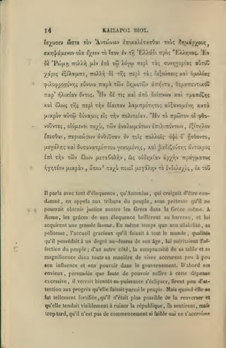 KAI2AP0I BIOX.

14
war» tûv

ta^ufftv

ffXTj^atxevov oùx

8à 'Piofty)

£^/_eiv

TToX/v:?)

tou; ÎT,aap^ouc

'A.vtwviov ^TrixaXeTaaOai

jjiâv

to Tjov iv t^ 'EXXaoi rpo; 'tXyvTjVaç. 'tv

xi; cuvTjYOf i«Ç oôto"

IttI T({i Xoytj) Trepi

•/apiç IçsXaiXTTe, TroXXr) $à r7;ç Trepl xi; ^e;t<tfOciç xai 6(xiX{otç
cpiXocppocjuvTjÇ

eovoia irapà

t9;ç TTEpi ti^jv

{jLixpbv aCiTÔî

vouvxEç

Suvaai;

ûîû(jL£voi

,

Sr,{xoTwv à7r/;vTa, OspaTrrjTixcâî

ilv Se tiç xa dcTro Seitti^wv

Trap* f,Xix(av (Jvtoç.

xal ^ojç

twv

ôiaixav Xa(A7rpOTr,To; ao;avoa£vr, xaxi

eît;

"Hv xo rpûixov

x^jV TroXixetav.

xa/ù, xwv àvaXu)|/.àx(ov

£7riXi7rovxo)v

£a£cOat, 7r£pi£0)3wv àvOouaav Iv xoîç iroXXoîç*
|X£YaX-/)ç
ettI

xai Sucavaxp£7rxGU y£vo|X£V/;ç

xV

"^(^"^

^wv

vjyrjXEOv {xixpàv

Il

,

(X£xa6oXr,v

o-ou* xa/u

parla avec tant d'éloquence

damné

,

,

wç

,

ô^j/l

les grAces

ttgisT ixsYOtXrjV

qu'Anlonius

xô £vo£A£/£;

l'accueil gracieux

,

qu'il possédait à

fection

Ix xoû

craignît (Tëtre con-

qtii

,

,

sous prétexte qu'il ne

,

même. A

de son éloquence brillèrent au barreau, et

acquirent une grande faveur.
politesse

tjsOovxo,

oOoEjxiav à^yr^y Tz^fOc^yLXZùti

pourrait obtenir justice contre les Grecs dans la Grèce

Aome,

^60-

c;txr,Xov

,

0'

oî

xai ^aCiî^ouG-/;? avxixpuç

en appela aux tribuns du peuple

,

xai Tpa7réÇ>)ç

lui

En même temps que son aûabiliié &a
qu'il faisait à tout le monde
qualilée
,

,

un degré au-dessus de son âge

du peuple; d'un autre c6té,

la

,

lui

méritaient

l'af-

somptuosité de sa table et sa

magnificence dans toute sa manière de vivre accrurent peu à peu

8on influence et son pouvoir dans
envieux

,

le

gouvernement. D'abord ses

persuadés que faute de pouvoir

excessive,

il

suiïjre

à cette

verrait bientôt sa puissance s'éclipser, firent

tention aux progrès qu'elle faisait panni le peuple. Mais
fut tellement fortifiée, qu'il n'était plus possible

qu'elle tendait visiblement à ruiner la république,

trop tard, qu'il n'est pas de

commencement

si

dépense

peu d'at-

quand

elle se

de la renverser et
ils

sentirent, mais

faible oui

ne s'accroisse

 