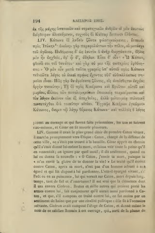 KAIlAI'Ui

194

lilOI.

ivopôiv

T/jÇ (xa//)<; 'jTTOTi/^v y.ai (TTpaTrjYiytwv

ix

Kaî^ap

ôieoOctpav àXi'7XO;x£voi, axt/yohc, lï

LIV.

KotTOiva

XaCeîv

cl

i^wvxa

«2^:00;

y.iy

o'i

£/.t;ivcV âXôvTaç.

^iaoti|jlouu.£vc;

£3iai»ct

,

Y«p TrapacpuXaTTwv t-/)v 7r'0vtv,où |XtTw*/t
wç lauxov ô avf,p 5tepY^'7'-~'3, ^^oç

Trpbç 'lTuxr,v** £X£ivr,v

Tou àyâivoç. rioôôaevoi; 0'
ûrj/Osiç,

'^v

|jLcV

cpOovw
aaç.

>;

0',

o>

a5r,Xov. VAtzi

TOU OotvaTO'j* xai y^p eu

<70i

'0

é'^'

oùv

(Ji.£v

Karoj/,

12

«f

<70>Tr,pij; iY^&^'f-

u.01 iTÎî;

xauTa ypa^Eiç

(/.etcc

ovv

-5'

auTOw irpôç Kànova

utt'

T£0v£c5Ta XoYOÇ ou ooxeï Trpaoiç eyovToç oùo' £Ùcia/t).axT(uç ov,jxEÎov îivai. Ilcoi;

yip àv e'^ciaaro Cwvtoç,

ôpY/jV ToaauTTjV

Trj oè irpoç

{;.jp(ous

;

KixÉpwva xai BpoÛTOv auToû xal

oXXouç 7C0V TTcTroXîay/.a^ojv £7ri£ix£ia T£/.jxaipovTai

TûV Xti^o^ £x£ivov oùx il

TUVTETayôai otà

Xoyw

to)

eux-mêmes, et César en
LIV.

Gomme

mSiTciia

cette ville

promptement vers Utique
ne

,

qu'il s'était

prisonniers

faits

mourir

fit

s'était

pas trouvé à

donné lui-même

la

Galon

:

mort,

en donna

la

«t

m'as envié

la

nouvelle

de

gloire

le

,

chargé de

dunner

,

la

il

dit

l'eût

vie! »

temps
il

,

tant

de

fiel

et

lui

et que,

s'il

ton

,

,

lui

fait

,

? Il

est vrai

adouci a sou
s'i'.

mort depuis long-

,

que

clémence dont

la

conjecturer qu'il aurait aussi pardonné à Gatraité

contre lui, ce fut moins par un

sentiment de haine que par une rivalité politique

nom de

puisque lu

Drutus et mille autres qui avaient porté les

composa ce

suivante. Gicéron avait

,

traité qu'il écrivit

homme

qui versait sur Galon

d'amertume

usa envers Gicéron

armes contre

,

Le

pardonner. L'eût-il épargné vivant,

et qui fût disposé à lui

eu en sa puissance

défense de

seulement, quand on

j'envie ta mort

contre Galon, après sa mort, n'est pas d'un

égard

la

Gésar apprit en chemin

cl laissa voir toute la peine qu'il

Galon

o

:

uns se tnèrcnt

les

,

X^oç

de prendre Caton vivant,

la bataille.

en ressentait; on ignore par quel motif;
lui

ly^'-^^H-'^

j)lusicurs.

avait le plus i^rand désir

il

KixÉpwv

aiTiav. "EYpotj/E

Oe^aevoç KotTcava* xai 7ro)^vOÎç ô

purent au carnage et qui furent

xa*.

i/XoL ^iXoTi'xîa ttoXitixt.

'Irzs./^iiî'xq,

TOia'jTr,v

Kavwvoç, ovoi^s

il

dvaiVjy.rov ex/Ea;

eÎç

composé

l'éloge de

ce célèbre Romain à cet ouvrage

,

Galon
qui

il

:

,

le

et

, sorti

fit

à l'occasioa

donné
de

la

même

le

plume du

 