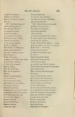 ,

,

,

,

VIE DE CESAR.
les

195

uns clanl

[>ri*

id luciciji cuv-imîines,

ILxlvxp Sk c/reive TJyvoiti

César en fil-pcrir plusieurs

cl

qui nvaient élé pris.

LIV.

LIV.

'^tXoTi/JLo'jy.vjoi ô«

tTTtfUOS Ttpoî

'It'j/.>;v

M;jis débiraul-vi veillent

prcmlrc Galon vivant,

ixêîïv RxTbtys ÇiivTa
•

se hâta vers L'tiquc

il

:

car Cucon gardant
ixiivri'i T^^v

wéiiv

celle ville-là,

ou fiirhyt toO à/àivoî.

wç

IluOouîvoi 5i

àv^^

à

ixurbvy

Siep-/itjixi79

n'avait pas-pi is-part au combat.

Or ayant appris que cet hoiiinie
«'était lue
il

lui-niémc,

était visible étant alliigé,

mais pourquoi
EiTTi 5è oyy
|jOovâi ffot

xal

*

« "Q.

Kârcov

ToD OavscTou

*

-/'xp ffù irf06ir,z'li fioi

o'v )d70ç

yuièv

ypuftlç
it^ôç

ou

fxtràc.

dit

donc

raÛTSt wîrt aùrow

KLârwva TcOvséJTa

Sû/.el «tvat a>;//£(ov

n

:

en

[laine,

at

chose

inecr-

Galon

j'envie à loi la niorl

:

envié à moi

ellol lu as

Ccrtaineinonl le traité
écrit après cela par lui

contre Galon mort

ne semble pas être
d'un

oùc£ ejûiaX^.xxTUâ.

la |»reuve

homme élanl (/nj)Oit*douceineiU

ni paci(i(]uemenl.

Car comment
ÇÔivTOî

la

le salul.

TJJs yuTr,pixi;.

O

II

,

eùl-il

épargné

lui vivant,

I

2x;(éa$ totxÛtjjv èpyr,'f

ayant versé tant de coKtc

tU

sur lui privé-de-scnliment?

àv::(îO/)TOy

;

Ti^ ôi «Titft/cta

aùroj

u^èj Ktxtpwvx xxl B^0JT3v

Mais par

la

clémence de

lui

envers Cicéron et Drulus

/al fivpio^i a)/ouç

et dix-mille autres

TÙV

de ceux

7t£7ro)5/i>;xdTwv

rtxfiv.lpo'iTxi xal è/îTvov /dyov

à/>à

yiioTt/i/ac îtoÀircx^

lui

ayant fait-la-guerro

on conjecture ce traité-là aussi
avoir élé composé non par haine
mais par

rivalité politique

ûtà TOta-JnTv airtacv.

à cause d'un

Kcxicwv ty^al/cv

Cicéron avait écrit

ly/.J)fHOy

&t/ACVOÇ

Rirwvoî,

KÂTAiva

tel motif.

un éloge de (^alon

,

aynnl mis Galon

pour

titre

à l'ouvrage

i

 
