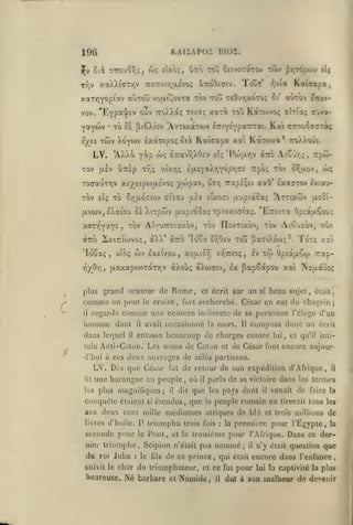 KAIÏAPOI BIOÎ.

lOG

xaXXiffTYjV

Tr,v

Tout'

uttoOeciv.

TTETroiriixEVOf;

xaTYjyopiav aOxou voaiJ^ovTa xbv tou têOvTjXOTo:;
vov. "Eyp^'j'sv ouv TToXXa; Tivotç

Yaywv
eyei

ci' ai»Tov

£7r«i-

KaTo>vo(; aÎTia; cjva-

xô oà [iiêXiov 'Avxixaxojv ertY£Ypa~Tai. Kai arouôcraxà;

*

xwv Xo'ywv

IxotxEpoç

LV. 'AXXà yàp
xov

xax^ toô

Kawapa,

y,via

ÔTrsp

jjièv

KotTCrtva* TroXXo-Ji;.

coç £7ravy)X0cV eîç 'IV)ar,v aTio At^-jr,;,

x/jÇ

vtxr,(;

xocauxTjV x£/£ipo)ix£vO(;

xov £Îç xo

Kaicapa xal

oiot

Trpô; xov

£(jt.£YaXT,Y0pr,(7£

or,;jLov,

wç

irapi^Ei xaO* Exa^xov Eviau-

•/o')pav, Ôc/;

£ixoTi jjL'jpiaoaç 'Axxixwv (xeoi-

(X£v

S-rjULO-îiov ci'xou

rptô-

(AVWVjIXaîou ci Xixpwv (xupiaoaçxpiotxociaç. 'E7:£ixa Opiàaêoui;
FIovxixov, xbv Ai^'jxôv, o-jx

xôv

ArruTTT'.axov,

'^^^

xaxv^Y°^Y^>

aTTo SxiTricovoç, àXX* aTrb 'lo^a or/j£v xoy jîastXt'oj;*.

'ïoêaç

uîbç

,

wv Ixeivou,

aaxapit»)xaxrjV àXoùç aXcoaiv, Ix

iQyôr,

,

plus

grand orateur de

A

comme

"-

il

on peut

regarda

homme

dont

tula

entiissa

papSapou xcà Nouaco;

et écrit sur

un

si

beau sujet,

était;

recherché. César en eut du chagrin

j

censure indirecte de sa personne l'éloge d'un

composa donc un

beaucoup de charges contre

deux ouvrages de

LV. Dès que César

écrit

lui, et qu'il inti-

zélés partisans.

de retour de son expédition d'Afrique,

fut

une harangue au peuple, où

its plus

magnifiques;

conquête étaient

si

il

dit

étendus, que

livres d'huile.

W

triompha

seconde pour

le

Pont,

nier triomphe
roi

Juba

suivit le char

heureuse.

:

,

pays dont

les
le

il

venait de faire la

peuple romain en

trois fois

la

et

,

première pour l'Egypte,

nommé

et ce fut

Numide

il

tirerait tous les

trois raillions

de
la

pour l'Afrique. Dans ce der-

de ce prince, qui

du triomphateur,

Né barbare

:

et la troisième

Scipion n'était pus
le fils

il

parla de sa victoire dans les termes

il

que

ans deux cent mille médimnes attiques de blé et

du

raû-

Anti-Caton. Les noms de Caton et de César font encore aujour-

d'hui à ces

lit

fort

,

Iv xto OpiaaCoj

,

avait occasionné la mort. 11

il

il

Rome,

le croire

comme une

dans lequel

/

xoatori vv^ttioç

Tote xa

;

il

était

n'y était question que

encore dans l'enfance,

pour

lui la captivité la plus

dut à son malheur de devenir

 