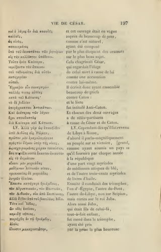 ,

,

,

,

,

VIE DE CESAR.
xal h y6-/oi

ôtà

riv

et cet

cntoJor,i

197

ouvrage

était

en vcgue

beaucoup de

no/^.oïî

auprès

A( tuhit

coinnie c'est naturel

île

(jens

ayant été coinpt)sé

««jtoi/j^ivoç

ûuo Tou oftvoTiTou Tûv

f>r}z6pu-j

par

le

plus élo(juent «les orateurs

sur le plus beau sujet.

ToOto

rivix K-xhupsc.

Cela chaj;rinait César,

,

vo/itÇovra tôv (Tcatvov

qui regardait l'éloge

ToO T«0v>jxdTO» Otà aùxôv

de celui mort à cause de

xaT»3yo/3^av

comme une

auTOÛ.

lui

accusation

«•outre lui-niénie.
11 écrivit donc ayant rassemblé
beaucoup de griefs
contre Calon

auvayaywv

Eypa(|/fv o'v

Tivxi atTi'aç

7to)t).âî

xarà ToO Kârwvoî

*

:

elle livre

rà Si ^i&ÀÏo-j

Anti-Calon.

itiiylypxnTai AvTtxaTwv.

fut intitulé

Kai ixirtpoç

El chacun des dtax ouvrages

C}(C(

rôiy ).d/uv

a de zélés-partisans

vTCOuoavràc

ôià KLai'ffapa xal

LV.

A).^x

à cause de César et de Calon.

Rarwya.

yùp wç

LV. CejK'ndaiil dès qu'il fut revenu

è;t3cv;;5'0-''

de Libye à
îrpôJTov

npàçroj

^îv iutyxXY)y6py]7S
Or,tj.OJ

ûizïp T/ïî

«)$x(xe(p<^/Aivo{

fjjip%''i

Vl'/zj^

d'abord
,

TOTaÛT/jv

il

Home

parla-uiagniliquemenl

[grand,
au peuple sur sa victoire
soumis un pays si
comme ayant
,

par chaque année

éffyjTTc^^p^ÇîtxxTà êxaffTOvîvtxuTov

qu'il fournira

<(( TO Or,fX07tOV

à la réi)ubli(jue

cfxoffi

fi'tv

d'une part vingt myriades
de méilimiies alliqucs de blé,

fiMpiiSxç

/ItSla'^WJ ÀTTtXdiv alTOM

,

TpiOC.X.QliXi Û( fJLXipiÛOXi

et

Xirpôiv iXxioM.

de l'aulre Irois-cenls myriades

de

EittiTX K.XTr^yxyi OpixuZo^i

,

livres d'huile.

Ensuite

il

conduisit des triomphes

d'-Égyple, l'autre du-Ponl

t6v AtyuTTTtaxôv, tov IIov7t/.èv,

l'un

TÔV Atêyxèv, oùx ànà ^xtTti'wvo^,

l'autre

iXXxSr.OcjocTibToû^xdû.éui l6Zx.

mais certes sur

Ton

Alors aussi Juba

xal 'ibêa^

Stv ulôî

,

èxî^vou,

xo/iiS^ vïJTTioî,
wa/5>jx0>) iv

Tû Qptâfi&u

de-Libye

qui était

lils

non sur Scipion

,

le roi

Juba.

,

de celui-là,

tout-à-fail enfant,
fut

mené dans

à^ow»

par

triomphe

,

ayant été pris

aXtodiv jxaxapta)TfllT>jy,

le

la

prise la plus heureuse

>

,

,

 