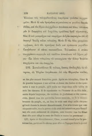 ,

KhiiAVoi moi,

198

<peu(7i.

T"

Meti

5e tou; OpiaaCooç crpaTuotai; xe uLEyâ/a; o«*oft^;

^5fôou, xal tàv
•xiv

Iv

cy,jj.ov

àv£).a]xCav£v éaTiajeai xai Oiai;- liuiaoLÇ,

5ta(xop{otç xoti

oit/iXîoiç TpixX^voiç 6{Xo^

TJaravrat;,

ôeaç Sa xa txovoaa/o>v xai vau(xa/ojv àvopûW Trapaoyùv i^i xr

Mst^

^uyarpl 'IouX(a raXai TECvEtoTY).
àvT

-*

Tiixy)<ieojv,

T

£;Y)TaaOr,aav
'aTTEipYocffaxo

TrpoTspwv

-rtoi

otl

xal xpia/.ovTa

C'jeTv

-rc£VT£xaiO£xa.

Traf^ai

oÏ t^ç O/a; •^v^'j'jJ.voh

T'/jXixaurr.v

<rua^opav xal tocoutov a7ravaXw7£ tou

pos' e^io Xoyou tiÔ£|ji.£voi;

jrjptaoojv

xà xaxaT/ovxTt

X7;v

(rziaic

r,

g/jUlo-j

jx£-

aXXr,v 'IxaÂtav

àxuyiQaaxa xal xà; Irapy ixç.

LVI. SuvxeXegOevxojv

5e xouxoiv, uiraxoç a7ro5£iyO£ç xo x£-

xapxov, £iç 'Iêr,ptav IrrpaxEuaEV

ItcI

xoùç nou7rr,tou Traîoa;,

un des plus savants historiens grecs. Après ses triomphes, César
de grandes largesses à ses soldais
tacles à tout le
trois lits

peuple

chacune.

Il

donna des

festins et de»

représenter en l'honneur de sa

morte depuis longtemps, des combats de gladiateurs
chies.

Quand

et

tous ces spectacles furent terminés, on

brement du peuple,

et,

qu'avait donnés le dernier

au lieu de

trois

dénombrement,

fille

tant elle

dont elle avait affligé le reste

de

,

fit

le

dénom-

cent vingt mille citoyosis
il

ne s'en trouva que ceol

fois

,

partit

l'Italie et toutes les

sur-le-champ pour

Rome1

sans compter tous les fléaux

LVI. Après ce dénombrement, César,
trième

Julie

des nauma-

cinquante mille, tant la guerre civile avait été meurtrière pour
avait moissonné de citoyens

spec-

vingt-deux mille tables de

qu'il traita sur

,

fit

et

fit

nommé

aller

provinces

l

consul pour la qua-

en Espagne faire

la

guerre

 