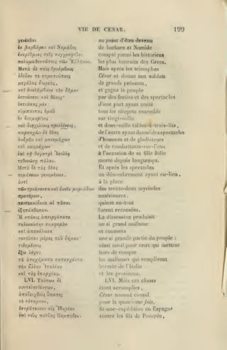 ,

,

,

,

,

,

,

VIF DE CESAR
a«

ftvitOoti

ix

^xptipcv xal No/xâûO(

ivo^piOixiOi ToTi

199

poirif d'être

de barbare

Tuyy^«yîj7t

devenu

Numide

et

complé parmi

les hislorient

lo9 plus iiistriiiis

Mirà

«près

Biais

ii t9v>< Opiâ/bt€ou(

les

(irecs.

<l»'s

triomphes

èj^ôou TC 77pa.Ti(t»rxti

César cl donna aux soldai*

/Ajyâiaç ortiptùç,

de grands présenls
et gagna le peuple

xsfl &vt>9t/uiSzyi

t6v

îi^/iov

i(rrt«T«ït xxl dioet;*

par dos

ivTCxaa;

d'une pari ayant Irailc

/xtv

fostins

<'t

d(»8

spectacles

tous les citoyens ensemble

sur vingt-niilli;
xai 019;((/(0C{ T,oixA^»etç

et d'îuv-inille laliles-à-lrois-lila

de l'autre ayant dunné des spcctacloi
i.vSp6J-J /3tl

d'hommes

/xovo/xâ;fwv

et

de gladi.itours

xxl 'jccvixiy^wj

et <1g C(»ii)b.'iltanls-s(ir-r<"au

ivl rii 0)'/XTpï 'loui^ac

à l'occasion de sa

Julie

lille

morte dejmis longtemps.

MîTà

Oî

El npri'S les spectacles

ràî 0/aî

Tcui{7toiV ycvo/xévuv

un dénombrement ayant eu-lieu

àvTt

à

TÛvr|OtâxovT«xal oucTv

fiDpiûo'j

•

la p.lacc

dee trenle-deux myriades

i

ant«^rieures,

itporép<ii'j

tttvrtx^icc/.x al

nzsat

«]uinze en-t<Hit

furent recensées.

TKjXtxaCiTïjv

La dissension produisit
si grand malheur

un

TuajJopàv

XX l àrtavx/b)?!

et

T090^TOJ IJÀpOi TOW

C>î//OU

*

(Consuma

une

si

grande partie du peuple

niiisi est-il

«Çw Jdyou

hors de compte

rà àrux'!/**'^^ xaTaa;(dv7a

les

malheurs

U' rretc

xal ràç ircxp-z^ix^,

LVI. Toûtwv

oè

rt

de

(|ui

remplirent

l'Italie

les provinces.

L'I.

Mais ces choses

étant accomplies

nommé

a.noocrj(^Oiii u:raTO;

César

rb rira^TOv

pour

IsrpxTturs-j «tç 'iSrjofjtv

fit-une-epéililion en

la

consul

quatrième /oi5,

contre les

:

pour ceux qui mettent

fils

Espagne

de PoinpOe,

 