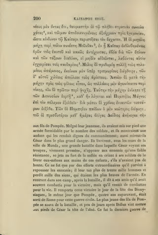 200

KAI2APOI DIOÏ.

v^ouç (X£v ^vTaç

(-:i,

tw

Oau(xaaT?)v ot

rXr,Oei CTpaxiiv (n/vciXo

j^(jTaç*,xal ToXjxav (X7:ooeixvu(jl£vouç à;io/p»£o>v Trpôç y^Ytitoviiv,

watE x{v5uvov TÔ Katffapi

Moûvoav

(xa^r) Trepl 7cô).iv cuv^arr)

ôpwv Tobç éauTOu xa

TrepiarTYiaai tÔv

ev

f,

Kaîcap £y.OXiÇoa£Vou<

dvTeyovTaç, iSoa

xaxûjt;

xa Twv xàçecav SiaOî'wv,

',

^oyaTOv. 'H ci {xr^aX?)

aîooovrai, XaCoviaç aCrràv

ei fxr,5£v

EY)retpiaai toîç TrofiSapioiç*. Mo'Xi; tï TrpoOuuia

EXEIVWV (X£V UTTEp

JXIOUÇ WCîaiJLEVOÇ,
S*

auTOu

^(^iXiou;

p.aj^r]V Trpoç

vixyjç,

vuv Se TrpwTov

Twv Aiovuaiuiv
Itci

eittev,

ptov SiTjXGe.

lopTYJ*, xa9'

Twv

wç

TCEp't ^>'/r^^.

TOV 7roXE[xov eçeXGeîv

-^v

ùik

•

T:o)0.r,

TpiGr(JLUpiOU!;

Toùç ttoXe-

GlE^OEipE, TWV

touç dptaTouç. 'Attiwv ce

octtojXecje

xoùç cpiXouç

xûjv ^7rXo)¥

otot

Tr,v

|X£TOt

ttoXXocxiç [xev àyo^vicaiTO Trepi

TaoTT,v

T^,v [xa/r,v Evixr^CE xr,

XÉ^ETai xa ncaTTr^ïoi; MaYvoç

jjLEffou

û£ ypovoç IviauTojv TEcaot-

Cc iroaTr/iiou iraioiov ô (liv VEWTEpoi; oiÉcp'jY-

Tou 3e TTpEaouTEpou

'

-JiaEpaç ôXi'yaç AeiSioç àvr'vEyxE tTjV

{jLsO'

fils de Pompée. Malgré leur jeunesse, ils avaient mis sur pied une
armée formidable par le nombre des soldais, et ils montraient une

aux

audace qui

les rendait

César dans

le plus

de Munda

ville

dignes du

grand danger.

une grande

,

commandement;

bataille

aussi mirent-ils

livrèrent, sous les

Ils

murs de

la

dans laquelle César voyant ses

troupes, vivement pressées, n'opposer aux ennemis qu'une faible
résistance, se jeta au fort de la mêlée en criant à ses suldats de le

eux-mêmes aux mains de ces enfants, s'ils n'avaient pas de
honte. Ce ne fut que par des efforts extraordinaires qu'il parvint à
livrer

repousser les ennemis;

hommes

leur tua plus de trente mille

il

perdit mille des siens, qui étaient les plus braves de l'armée.

rentrant dans son

camp après
,

la bataille

,

souvent combattu pour la victoire, mais

pour

la vie. Il

siaques, le
sorti

de

remporta celte victoire

même

Rome pour

pée se sauva de

jour que

aux pieds de César

,

la tète

dit à ses

amis

qu'il avait

de combattre

jour de la fêle des Diony-

Pompée, quatre ans auparavant,

celle guerre civile.

la bataille

le

il

qu'il venait

et

de

Le plus jeune des

peu de jours après Didius
l'aîné.

Ce

et

En

fut la

fils

était

de Pom-

vint mettre

dernière guerre de

 