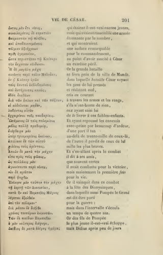 ,

,

,

VIK DE CESAU.
ovraç

/xèv «t( vioxjç

olaienl il-çsl-vrai encore jeunes,

(jui

,

201

mais qui avaient rasscinlilé une armée

TÛ

fiau/xajTi^v

7r).>{0ei

étonnante par

,

le

nombre

,

et qui montraient

xaî àTro^eixvu/xivouî

une audace remarquable

pour

le

commandement,

au point d'avoir suscité à César
Tûv Cff;(aTOv

un extrême

y.i-/6jvQ-j.

péril.

Or la grande
cv-jiiTrj Tttpl :td/tv

bataille

se livra près de la ville de

Moiivôav,

Toùj ixuToO (xO).(Couévou{

les

gens de

lui

cria en courant

^(aOé'jjy

^(à T&v 5:riwv x«l tûv TctÇîuv
tl

aiSoùvrxi

/lYjSivj

,

à travers les armes et les rangs,
s'ils

n'ont-honle de rien

iaêdvTXi aùrèv

eux ayant

i'/y^tipiaxi roXi nex.iSxpioii.

de

Qax/j.tyoi oè toù^ 7to/c/iiou$
/uui}l(c

-npoOMulctt

-TTo)i).y}

iUfQtipt

tùv «Ûtoû

oè

,

saisi lui

le livrer à

ces faibles-enfants.

Et ayant repoussé

les

ennemis

avec-peine par beaucoup d'ardeur,
d'une part

fxkv

ÙTttp rptu/xvpioiJi ixtivwv,
ijroi/efffi

pressés

mal

et résistant

l€da

Munda,

César V(»yant

«lans laquelle bataille

il

tua

au-delà de trente-mille de ceux-là,

de l'autre

il

perdit de ceux de lui

mille les plus braves.
A:rtwv oè /xerà t^v
«iTTj 7r/50î

û; TTO^Aâxc;
èywvtïaiTO
ifCv

{i-i-/Yi'f

T0Ù5 y^Aouç

il

>^v

xat

il

avait

combattu pour
la

combat

Aiovuatcjv,

Do/xTrTÎt'o;

Mxyvo;

la victoire,

première /ow

pour
TaÛTïjv t^v it-iy^t

T*} loprr TÔiv

xarà

le

amis,

mais maintenant

itipl ^vyjjç,
fj.iv

dit à ses

que souvent certes

/Jicv

tti/sI y6(>](,

ôè "npùTQy

'EvUri^t

Et s'en-allant après

la vie.

Or

vainquit dans ce

il

combat

à la fête des Dionysiaques

dans laquelle aussi Pompée

,

le

Grand

est dit être parti
iirl

TÔV TZÔJtflOV

'

pour

la

guerre

:

Six fiiaoM o( âi);>6c

mais dans

jfpdvo> T£(iïâ|îwv èviauTÛv.

UD temps de quatre ans.
Or des fils de Pompée

Tûv

6è nat'ûwv DouTt/ifou

i fiiv ve'JirtpOi oii^uyc

Atfîio;

S't

{Jiiri iXi-/xi T,(i.épa;

le plus

l'intervalle s'écoula

jeune il-est-vrai échappa

luais Didius après

pou de jour*

,

 