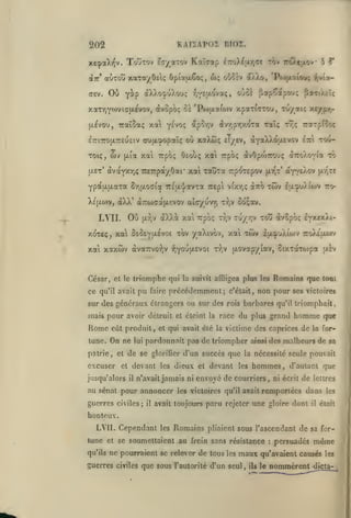 KAIÏAPOZ ni02.

202

xesaXi^v. TouTOv tc/a-rov
(Jtt'

aÙTOu xaTayôelç

Ou Y^P

ffev.

Kaï^ap

^TToX^jxy^Te tov r'T/.t'xov 5

Opiotjxêoi;, ux;

(xX)>ofuXou(;

où^sv

a).)j), 'Po)fxaioi*; Tjvîa-

oùo^

-^lYSi^-ovaç,

^

papÇdtpou; paTtÀzIç

xaTYiYwviafxévov, àvûpbç Zï 'Pojfxafow xparfcrrou, Tu/aïc xcypir)àvyjpy,X'^Ta raî;

fxlvou, TcaïSaç xa y^voç ap5y,v

cufi^opaîç où xaXtôç £1/êv, ay<xXk6us>to^

iTTiTrofjLTCEueiv

wv

Toiç,
|/.et'

(xta

YpciuLixaTa Sr,u.ocria Triu-^/avTa Trept

àXX' aTTWGafXEVov alcyuvTj

LVII. Ou

TrarpCîoç
iiiX

xow-

xai upoç Oeouç x4 Trpoç àvOpwrouç àiroAOYta to

avayxrjÇ 7C£rpa/0ai' xai Taûta rpoTepov

Xe(/.o>v,

rî;;

tjLr,v

v(xr,<;

t-J^v

ptr^T*

axo twv

aYY£Àov

[xrjr£

latpuXiojv to-

Soçocv.

dX)vi xa Trpoç Tr,v tu/TjV toû àvcpoç lY'^exÀi-

xoxeç^ xa os^EYlxsvot xbv yaXivôv, xai Toiv Ifx^uXiwv Tro)i}xwv
xai xaxwv àvauvo-^v fiY^^H-^^o^

"^^i^

jxovapyiav, SixTaTojpa uiv

César, et le triomphe qui la suivit affligea plus les Romains que tout

ce qu'il avait pu faire précédemment; c'était, non pour ses victoires
sur des généraux étrangers ou sur des rois barbares qu'il triomphait,

mais pour avoir détruit et éteint

la

race du plus grand

homme

que

Rome

eût produit, et qui avait été la victime des caprices de la for-

tune.

On ne

patrie

,

et

lui

pardonnait pas de triompher

de se gloriGer d'un succès que

excuser et devant
jusqu'alors

il

les

guerres civiles;

il

des malheurs de sa

la nécessité seule pouvait

dieux et devant les

n'avait jamais ni

au sénat pour annoncer

ainsi

hommes,

envoyé de courriers,

les victoires qu'il avait

avait toujours

d'autant que

ni écrit

de

lettres

remportées dans

paru rejeter une gloire dont

il

les

était

honteux.
LYII. Cependant les Romains pliaient sous l'ascendant de sa fortune et se soumettaient au frein sans résistance
qu'ils

ne pourraient se relever de tous

les

maux

guerres civiles que sous l'autorité d'un seul

,

ils

:

persuadés

même

qu'avaient causés les
le

nommèrent

dicta-

 