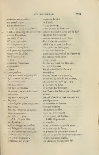 ,

VI K

,
,

,

203

DE CESAR.
rrifipoi la la léle

luiiiù.

<!('

Kaîvap

iTro/i/*>î<ie

(;iar

<

bôiBpi*fi^0irxTuy6îli'Jt.(0 xjt cj

mais

guerroya
guerre

ci'llt;

la

ou

cT;ff

Car

xa/âf

pas bien

ii'clail

il

celui n'ayant pas

xari']*/(ijv(7/xi>'0y

r,yiij.ijxç

elle

CDiimie auruiic autre chose.

OUOiv ;(ÀXo.

ât{

:

Romains

clinprina les

Oj yàp

iJornicre

triomphe mené après

le

à,"''

combattu

généraux élrani;ers,

ili's

barbares

ni <h*s rois

àv>;p);xd7a c< ipoviv

mais ayant exterminé cnlieremenl

Ttxlôa; xai yivo»

les eiilanls et la

«vcpoi

d'un

xpxTt'rrou 'Pw/*afwv,

race

homme

le [>lus

puissant des Romains,

qui avait éprouvé

rùxatS

clianees-tlc-la-forlunc

les

lrioni|)hcr

des malheurs de

la

patrie,

se faisant-gloire de ces choses,

ûv

/ui^a

àrco)o7^a

desfpiclles la seule apologie

dieux

et

devant

les

xa2 itpài ù.vQpÙTZOxj'i

et

devant

les

Tô irenpKxOxt /xarà àrtû/xrç'

est d'avoir été faites

/.at Ti/îo»

y.x'i

Oîoùç

raura

hommes
par nécessité

:

et cela

ïri/x^avTa npOTeaoj

lui qui w'avail

Orifioiicii

envoyé auparavant

publiquement

fj-OTi ûy/lJO-J

{J-r,-:s

^pj.ij-iJ.XTX

courrier

ni

ni lettres

sur une victoire

Tttpi vUr,i

de guerres

civiles

mais qui avait rejeté

àÀ/.à aîTW^â/xîvov

celle yluire par honle.

LVII. Où

/ii^v

LVli. Cependant

àJÙà

xxl îy/ïxiixdrsç

courbes

et

sous
<at Stcr/fxivoi rbv ;{a>tv6v

,

"tI r,-/o-jixi-JOt T/iv fxovxp'/iy./

la

,

le frein

cl

pensant

pouvoir-d'un-seul

tVreun

/z( xzxûv i^upuÎLtuy

et

,

homme

ayant reçu

.(.vairyor;v rôiv 7io}ii,uoiv

:7Téôc(Çay /xiv ayro»

r>rtune de cet

et

les

le

m oyen-de-respirer des guerres

des malheurs civils

.

Humains nommèrent

lui

 