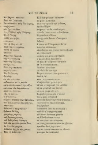 ,

,

,

,

,

15

vu: DE CESAR.
fut-puissant tellement

El
biJTt TOv

il

au

A'JTCtiVlOV

puiiil Aiiioiiius

CD avuir

a[)[)clc

aux tribuns,

ayant allégué
«v

AC pas avuir la partie égale
dans la Grèce contre des Grecs.
Cependant à Rome

i/jiv TO r^ov

O'JK

T-Pj

Ev

'E)>aot Ttpbç 'EX^yivxç.

Sk "PùJ/xy;

une grande faoar d'une pari
éclatait
«TTt

Tû

7t«pi

à cause de l'éloquence de

auToO

ioycj

Ta; 7Jvr,yopiui

dans

lui

les déieiibes

uoXXy) ôt «uuoca

etde l'autre une grande bienveillance

àîniJvTa

se rencontrait

Tra^à Twv Srjfioxciv

du cùté des gcns-du-pcuple
à cause de sa familiarité

fûoyno7{jvrii

Tri;

TTcpï

Ta» ôsÇicôaitç

en-fait-dc poignées-de-main
et lie Conversations

OVTO5 OîpxTreuTtxoû

irapà i^>ix(av.

au delà de

Ti; ûi oOvz/xt;

De

^v aùrôj

,

lui étant courtisan

était à lui

vers

Ct{ Tl^V 7T0/lTffa»

aùÇavo//iv>j

xaTà fiupàv

.vo»

âge.

plus une certaine puissance

le

gouNcrnement

s'augmentant i)eu-a-pcu
repas et par

XXI àirb ôîtTTvwv xal T|5xit<Çv;î

et par sfs

Xal O/WÇ

T»JÇ ia/i7CpÔTï7TO{

et en-général par l'éclat

Ttepl Tiiw

oiaiTav.

table

de son geiire-de-vie.

Uv TÔ npcSTO)»
ol

.«a

Laquelle puissance d'abord

ceux qui /'enviaient

yôovoyvTeî

otôfuvoi iynOxi

rayy

èÇtTïîiov,

Tûiv àvXMtifJiXTUiV t^L^CnJVTOiV

,

pensant devoir être vile évanouie
les

,

dépenses ajraul manqué

négligeaient

àvOoÛTxv èv TOtç TioÀ^oTs*
ifJjflovTO

ôè ô'^i

"j/lVQ/jiijrii;

tlorissanlc

mais

y

w<

i^-/J7Tiov

O'Jtjtfiixv

lnoi Ta

fxixpxv

xp-j^tiit

npx-^fi.xTOi

ivQuixki

la

multitude

:

devenue grande

et dillicile-a-renverser,

xal paûiÇo'Jar;ç âvTtxpuç
TÔiv Sicov

dans

s'aperçurent tard

elle étant

/xf/XArti

xal JuffavaTf éwTOU,

tffl T17V /iitTaêoirjv

ils

et
,

marchant ouvertement

au ciiangcment de toutes

que

il

tes

ujjuves,

Ht faut juger petit

aucun conuucncement de chose
puisque

la continuité

,

 