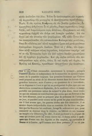 KAliAPOS B102.

204
aÙTOv à7r£oei;av ûià

[iîou.

'i'o^TO r,v oaoAOYOUjxtvr,

Tjpawt;

|i.£v

TÔi avuTTtuOuvto ir^ç (xovotpy laç xô ûtxîCTdcTTa'jaTov rpo^/aCTOgy,;.

xiç

Tifxài; Si

TrpcoTai;

Kixipwvoç

àjxwayeTTojç àvOpoWivov

wv

cîç T-Jiv ^ouX-^jV Ypa'j'avTOç,

to (xeyeOoç, ^Tepoi TcpoTriOévre; Guep-

/jV

CoXà;, xa 5ia{xiXXo>u.£voi Trpoç àXXr'Xouç

,

l;eipYa'7avT0

TrpaoTaxoiç iTrayOT) xov dcvopa xai Xu7r/;pov '(isirshiK

OYXOv xat xr,v àxoTTiav xwv

•]/r,oi?^ou.£vo)v,

Oiç oooÈv

xcti toî<

oii xàv

.

otov-

y^xTC/V

xai (TuvaYWvtffacOai xwv xo)vax£'jovxoiv Kaiaapaxovç [xitoovtœç

,

^TTWÇ ^Xl TT^ElCXaÇ Xttx' auXOU 7rp0^a(T£lÇ £/0)(7l Xai (X£xà (X£Yl'7X0)V
£YxXrj{jLaxwv

£7ri/£ip£Ïv

Soxo)G"iv. 'EtteI xdt y'

aXXa,

xôiv lix^u-

X{(ov auxo) 7roX£u.ojv TTEoaç l<7yr,xoxtov, àv£YxXr,xov 7rap£Î/£' xa

xo Y£

'^'^ç

Bpouxw xa Kaaaiw,

a

Ka'i

viCj. C'était

rance de

la

àcpr,X£ 7ro)v).ou;

Y^p

7rpo(7£0r,x£v £<7xpar/,Y0^v

xwv

Yap àuy)X£po'..

,

puisqu'à

monarchie on ajoutait

la

7r£-

apyàç, wç

reconnaître ouvertement la tyrannie

rauronlé absolue et indépendante de
rx

-/apicxT-piov

oà xai xijxàç xai

ixpbç aùxov, evioiç

7coX£|jLr,xoxcov

(^fléUr

àro xpOTiou ôoxouti

'E7ri£ix£iaç ÎEpov otjx

TTpaoxTjXi ^r,:f.iGaGOai.

ETTt xrj

l'assu-

posséder toujours. Les premiers honneurs que Cicéron

avait proposé

au sénat de

lui

décerner étaient dans

les

bornes d'une

grandeur humaine; mais d'autres y en ajoutèrent de si immodérés,
en se disputant à l'envi à qui lui en prodiguerait le plus, que, par ces
distinctions excessives et déplacées

portable aux personnes

on que

ses

même du

,

ils le

rendirent odieux et insup-

naturel le plus doux. Aussi croit-

ennemis ne contribuèrent pas moins que ses

Ilaiteurs à les

lui faire

décerner, pour se préparer plus de prétextes de l'attaquer

un jour,

et paraître avoir contre lui les griefs les plus considérables;

car

que les guerres civiles une fois terminées il se
montra depuis irréprochable dans sa conduite. Ce fut donc une justice que les Romains lui rendirent, lorsqu'ils ordonnèrent que, pour
il

faut avouer

,

,

consacrer sa douceur dans

un temple

à la

la victoire,

Clémence^ En

ceux qui avaient porté

les

effet,

nomma

on

lui

et des

tous

bdtirait

en son honneur

pardonné à

avait

armes contre

ques-uns d'entre eux des dignités
Brutus et à Cassius, qu'il

il

;

il

donna

la plupart

même

de

à quel-

emplois, ep particulier à

deux préteurs.!

11

ne

vit

pas

 