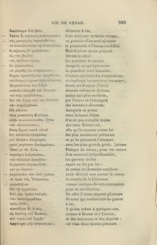 ,

,

,

,

,

205

VIE DK CKSAR.
îtXTocTw^a ôtà

To&TO

Tjv

dictateur à vie.

^('ou.

rvpuv/tç

btJioXo-/ojfiivn

Tris fJiOVUpX^^i TrjOOffiaSoÛTrç

TO à/.aTsfTrauïTOv
K(xé/S6JyO{

4

tû

àvuTreuOûvw.

'/pil/OLvTOi

Cela était une tyrannie avouée,
ce pouvoir-d'un-scul ajoutant
perpétuité à l'irresponsabilité.

la

Mais Cicéroii ayant proposé

devant

le sénat

les piTniiers

Imnncurs,

desquels en-cpicNpKvsorlo
rà fiiyeOo;

àvOpwwtvov

r,v

izspoi TipovTiOhrti

xxl

JTispZo'/.ù.i,

ctajj.ty>'juî-JOi irphi j.'j'j.rjo'Ji,

iXtip'fà'jot.vzo

yeviiOxi

rèv uvcpa.

Ty;v

homme

àrOTriav

(César)

devenir odieux et f;l(heux

mémo

xal Tcfî Tr/saoTaTOtç,

humaine,

était

et rivalisant Ics-uns-avec-lcs-aulres,
firent cet

i-^tx-/^^ ^-^^ iu7r/;/:ov

Jtà Tov oyxov xal

grandeur

la

d'autres ajoutant des exagérations,

aux plus modérés

par l'excès

et l'étrangeté

des honneurs décernés.
OIç Ol'ovTKt

Auxquels on pense

TOÙç /xtffOuvTaç K«fff«pa

ceux haïssant César

où^iy (TUvaywvtTaffOai î^ttov

n'avoir pas travaillé moins

TÛV

que ceux

/o).a/.£U2VTWV

,

xxrà auToO

57cw( iybi'31

5Tt Triî^ïTXî npo^iitiç
y.a.1

eussent contre

avec les plus grands

griefs,

Puisque du moins, pour

Ta â/>a

Ttapeïxîv «viyx^yjTOV,

il

'

les

[chose*
autres

se montrait irrépréhensible,

les

ifjif)Xl(tiv

i7yrix6T0iv TiipUf awTùi

lui

noujhreux prétextes

et qu'is parussent /"attaquer

^oxeôjiv èîrtyjît^tty

rStv -noXifittiV

(laltant lui,

qu'ils

les plus

/ACrà fisyivTOiv iyxiïj/xcxTwv.
Ettsc yâ

aGn

guerres civiles

ayant eu

fin

par

lui

:

TO Ispbv rr,i 'ETtuusixç

Uomains semblent
avoir décrété non contre la raison
le temple de la Clémence

XxpitjTnpiov

comme marquc-de-rcconnaissance

inl T^ npxàTr,ri.

pour sa modération.

Kal yâp à^yjx» ttoAJoÙî
TÙV IttTTO/e/iyjXOTWV

de ceux qui avaienl-fait-la-guerro

/.xi

et certes les

y« Û0/.0Û71

^r)<flaa.sOxi oùx àîti

ff/3è(

rpdnou

En

aùràv

il

xat KavT^cj

xal Tt/xàî xal otpx^i
oififôrepol

il

impunis plusieurs

laissa

à lui

nposlOr,xt 0£ CvtO({,
ojj 13^ oÛTCji

eiïet

,

'

yàp âjrpaTTSyowv.

ajouta

comme
et des

même

à quelques-uns,

à Brulus et à Cassius

honneurs

et des dignités

car tous-deux furent-préteur».

:

 