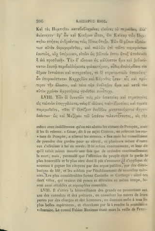 KAI2:AP0i BI02.

2(>(;

div£(TTr,a£V 1^' ojv xal Kt/.£po)v eTttev,

àvSpiavTotç Toùç îciouç err.ÇE.

7rr,iou orTv^aaç

Twv auTov oopu'^opeïcOai
lauTouç, ouy^
Tj

eîmov wç pO^TiOv

U7TÉ|j.etv£v,

TrpoffSoxav. Tr^v o' Eovoiav

(XEi

Twv

IToij:-

ce '^O.ojv à;io*jv-

touto

ttoÀÀcov ettI

y.ai

,

Kat^ap tou;

^ti

-ziov/'y^'Zifr*

5ra;

l<TTtv

w; xaXXi<rrov éiaa

àrroOavEtv

x'/i

^toarj-

xaTOV lauTO) TTEpiSaXXoaevoç çuXaxTr'piov, auôiç <îv£Àa;x6avE tÔv

^[XOV

Xa GlTTjpETlOK, TO tï CTpaTlOJTlXOV àrotxi7'ç'

cO-TlOCCECt

wv iTriçavicTaxai Kap/r,5ojv xal KopivOoç
xepov T^jv aXcixxiv, xal tot£ t>iv

7,(7av

àvotAr,*!/iv

*

ai; xai Trpo-

étua xai xarèt tÔv

auTov ypovov ajjL'^oTEpaiç ^EvEirOat cjVcTuye.

LVIII. Tîôv

cuvarojv

os

e:ç ToCiTTiov £7rr,YY£XX£T0,

Trapsu-uOcÏTO
lx(JvTO)V

méms
il

les

•

u)ç

Trâci

,

5*

toï<;

touç

Ô'

aèv uraTEia; xa GTsct-rr/aa;

àXXai; tigiv Eçoo^iai; xai Tiaalç

eXtti^eiv èveoioou

xai Ma;i|jw)u xou uTraxou T£X£UTr,<7avT0!;

avec indin'crence tp'on eût abattu

fil

« tues

relever.

de Pompée

la

en servir.

mieux mourir une

mort; mais, persuadé que

11

les sla-

fois

même

constamment,

d'entre

et leur dit

que de craindre continuellement

du peuple

l'aflcction
il

était la

garde

la

pût s'entourer,|il s'appliqua de

les citoyens

par des repas publics, par des distri-

et les soldats

par l'établissement de nouvelles coloainri ces
et Carthage

nouveau à gagner
,

en rolevanl

et plusieurs

le refusa

plus honorable et la plus sûre dont

butions de blé

£i; Ty;v

a aflermi les siennes. » Ses amis lui conseillaient

,

s'offraient à lui

qu'il valait

,

,

iç»'/}'-'^

de Pompée, mai?

les statues

César, dit à ce sujet Ciccron

«

de prendre des gardes pour sa sûreté,

eux

[jLVT,(rrcuou.£voç

nies.

Los plus considérables furent Corinthe

deu

villes, qui avaient été prises et détruites

:

en

même

temps, fu-

rent aussi rétablies et repeuplées ensemble.

LVIII.

Il

s'attira la

uns des consulats

et

bienveillance des grands en promettant aux

des préturcs, en consolant les autres de leurs

pertes par des charges et des honneurs

plus belles espérances
volontaire.

,

et

,

en donnant enfin à tous

cherchant par

Le consul Fabius Maximus

là

les

à rendre la soumission

étant mort la veille de l'exp'-

 