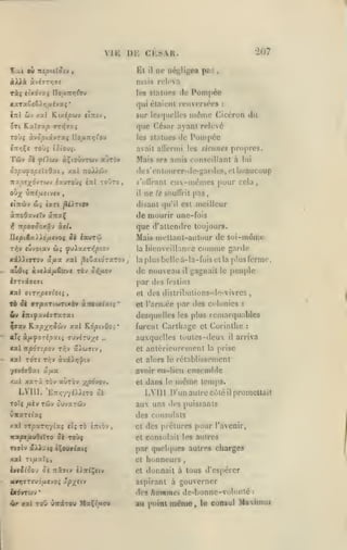 ,

Vlli
fiai ov mptiXiiv

àAAà
Tàç

Kl

,

207

CKSAR

Di:

il

ne négligea pcs

,

mais releva

àv£jT*;7î

les statues

etxdyjrç UofiTrriùiv

de Pompéo

qui élaicnl ce n versées
inl

Zi-*

xal Kcxijoojy «irtfv,

sur

lcs(|iicllc's

:

nidine Ciccron dil

que César ayant relevé
Toùç àvo/siavTaç Uo/xntjrou

les statues

de Pompée

avait allcrnii les sictmes prcjpres.

Tûv

Mais SCS amis conseillant à

Je fiïtat àÇtoûwTWv aura»

Jo^u^o/S£ÎjOx(

(le s'cntuurcr-de-gardes, et

xai nolX^iv

,

s'olVranl
il

ciTTÙv

ûi tari ^.TiOf

w;

Sk ixvrû»
ovyx/.T^,pt.OJ

la

xiXXtoTOv â/xa /al ^sSatorarov
a(ud(( ccucAeî/xêovc

TÀv

cela

,

pas,

de mourir une-fois
que d'allcndrc toujours.
Mais mcllant-autour de soi-même

^ npoaSoxi-? cttU

rr,v tvvoiX'J

eu-mémcs pour

le soulTrit

disant qu'il est meilleur

à'KodxvtXv âît^Ç

U.âpiÊa.).X6fj.tvoi

ne

lui

beaucoup

o>}/£oy

;

hicnveillancc

comme

garde

la plus belle à-la-fois cl la plus ferme,

de nouveau

il

gagnait le peuple

par des festins
xal aiTxptvloiç

cl des distributions-de-vivres,

TÔ Je VTpxribiTutbr» x-mtxixiç'

et ran.cc i^ar des colonies

:

desquelles les plus reuiarquables

iTtifxviiTxrxi

itv

^axv Kxpy^riSù'j xx KôptyCoi'

furent Carlliagc cl Corinlhe

«Tç x/x^OTtpxii; 7JviTV/e

auxquelles luuies-deu

..

il

xxlnpÔTipov r^v âiw7tv,

cl

xal TOTc r/;v

:

arriva

cl alors le rétablissement

ycvéaOMi
/al

àvdcJ,>j'^tv

cl

-/^povo-j,

LVIll. 'ETr/jv/iAJuTO oi
Toîç fxiv

TWV

xxl 9rpxTr,ylxi tlçTb èîrtov

â^)^i< tÇouff^at5

le

aux uns

OOvaTCiJ»

icotpe/iuôiïTO 5è Toùç

dans

même

lenips.

LVllI D'un autre cùlé il promeUait

ùwart^aç

TCfflv

la prise

avoir eu-lieu ensemble

û/jiX

xarà tov «uTàv

anléricurement

«les

puissants

des consulats
,

cl

des prélurcs pour l'avenir,

cl consolait les autres

par quelques autres charges

X2l T(/xa7(,

cl

honneurs

iyffjioo'j ôc :t27(v èAjttÇetv

et

donnait à tous d'espérer

iiir»j(7Tcvo/x€voi Jcp/tiv

aspirant à gouverner

ixovTwv
'ir

•

xal ToO ùirirou MaÇt/«oii

des

,

hommes de-bonne-volonlé

au point

même

,

:

le consul litiiBiot

 