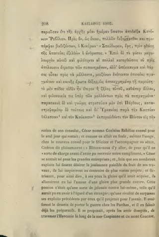 KAIÏAPOS moï.

•208

irtpio'jffav ixi TYJç àp'/r^<: ^.(av f|J.Epav

Crarov

fltro5fT;«

K'-*'f-

viov 'PtÇtXtov. ITpb; ôv, u»ç eoixc, ttoXXwv St^itocy'^Oai xai rf.oTTEfA-pai jEaSi^ovTWv, 6

KixEpwv

ff

27reuooj}X£v, ^^T(, rpiv ^Ooisr,

UTraxEiaç IçeXOwv ô àvOpoiTroç.

TY);

»

'EtcI oê to cpucei fu^a-

XoupYOv auTOu xa cpiXoTiuov aï 7:oXXa xaTopOojcci; où Trpoç

àroXauaiv eTp£7:ov
ouaai

<TOç

Trpoi;

yaaTWv xai
xo

xûiv TrcTroviqjxevwv, aXX'

xa [xsXXovTa,

OTréxxauua xai

Octp

Invoiaç TTsa-

(jlsi^ovwv Ivêtixtov

xaivyjç epioxa 5o^rjÇ,wç à7:ox£ypr,a£vw x9) TrapouCT)

où$£v

(xàv TràOoc

:r,v

CxEpov

•?!

auxou, xaOà7T£p oXXoo,

^9;Xo!;

xa cpiXov£ixia xtç ÔTrlp xôjv a.£XXovx(ov rpoç xi 7:£7rpaYjJ.£va

xaxa-

irapaax£u-)i aï xai yvi6[iy) cTpax£'j£tv jxev Itz ïlapOouç,

SE xouxou; xa

(7Tp£^a{jL£vto

OaXaffcrav* xa xov

8i'

Kauxaaov^

*Ypxaviaç

•

Ka77Tiav

Trapît xr,v

£X7r£pi£X0ovxi xov IIovxov £i; x^v

nomma Caninius Rébilius consul pour
comme on allait en foule, suivant l'usage,

ration de son consulat, César
le seul

chez

jour qui restait; et

le

nouveau consul pour

Cicéron dit plaisamment
«

sorte

:

le féliciter et

l'accompagner au sénat,

Ildlons-nous d'y aller, de peur

«

de charge avant d'avoir pu recevoir noire compliment.

se sentait né

pour

les

grandes entreprises

;

et

,

loin

exploits lui lissent désirer la jouissance paisible

vaux,

ils

trissant,

lui

»

César

que ses nombreux

du

fruit

de ses tra-

inspirèrent au contraire de plus vastes projets; et

pour

allumèrent en

ainsi dire, à ses
lui

yeux

la gloire qu'il avait acquise,

pu en avoir à l'égard d'un étranger qu'une
;

ses exploits précédents par

formé

le dessein

fléili

l'amour d'une gloire plus grande encore. Cette

passion n'était qu'une sorte de jalousie contre lui-même, telle
aurait

ne

qu'il

de porter

déjà les préparatifs.

Il

ceux

la

qu'il projetait

rivalité

pour

guerre chez les Parlhes

l'avenir. Il avai,

se proposait, après les avoir

traverser l'Hyrcanie le long de la

mer Caspienne

et

qu'il

de surpasser

et

il

en

faisait

domptés, de

du mont Caucase,

 