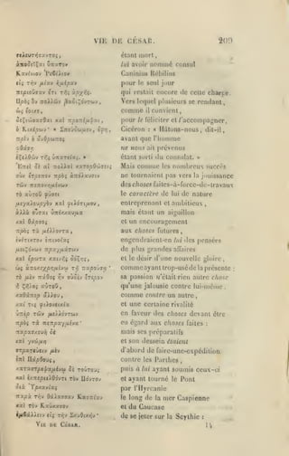 VIK

DI-:

CESAR.

209

étant mort

nommé

consul

àit00îïÇ«t uTraTov

lui avoir

K.av(y(Ov PcCt'Atov

Caninius Hébilius

T^v fiiuv

et^

pour

vifiipxv

le

seul jour

7r£/3to0jxv «Tt r?,i xpyriç.

qui restait encore de cette charce.

Upb^ îv itoXX&v ^«ot^o'vTwv

Vers lequel plusieurs se rendant,

comme

il

convient,

Ô£;(oJ»affOa( xal -npoTtifX'pxi

pour

b KiAépoiv' « ÎTteûow/xiv, é^/;

Cicéron

tt/dIv à 'Ivdpoitzoi

avant que l'homme

le féliciter et
:

/'accompagner,

Hdtons-nous,

«

dit-il,

odâffr;

ne nous

èÇeAOwv T^ç Û7raT«/«$.

du consulat. »
Mais comme les nombreux

EttîI os aî TTO^lilal xxropO'J)<j:ii

Tûv

la

.sucres

jouissance

des choses faites-à-force-dc-iravaux

7r«7toy»7/iiivûjy

^û«c

Ta aùrow

prévenus

ne tournaient pas vers

erpsTrov rr^oj aTidAxuTiv

où/.

ait

étant sorti

le caracii:rc

de

lui

de nature

fxîyxXovpybv xal ^(Jldrt/Aoy,

entreprenant cl ambitieux

àlXà ovïat Û7rtxxau/Aa

mais étant un aiguillon
et

X«l 6ip7Qi

rà

rrpo;

,

un encouragement

aux choses futures,

/ii).).ovTa,

jv^TCXTOV èTrtvot'a;

engendraienl-en

lui

^îiÇdvwv TT^xy/JtaTwv

de plus grandes

affaires

et le désir d'une nouvelle gloire

xal (p'jiTx xacv^j odviï»

ûç

à:TOXf;(jO>3/i£yw t-^ TrapoJyyj

TÔ /*èy Tïâôoç

^

Ç»î).Oî

y^y

des pensées

oùoiv trîpoy

*

sa passion Jj'était rien autre chose

qu'une jalousie contre lui-même

auToO

comme

xaOaTtfp âXXou,

,

comme ayant trop-usé de la présente
,

contre un autre

une certaine

xai T({ fiXo'Jtinix

et

•jitkp Tojv

en faveur des choses devant être
eu égard aux choses faites

npbi

fiùXôvrofj

rà. TZiTtpxyui-JX

'

:

mais ses préparatifs

Kxpx<j/.t>}i ci

xal

«Tri

et son dessein étaient

yvoj/Aïj

»TpaT«ùctv

rivalité

d'abord de fairc-une-cxpédition
contre les Parihes

/i£y

HapOo-jç

à

xaTaoTpe|a/iiycj» ûs toutou;

puis

xal IxTtepuiOdyTi rèv lIdyTOy

et

Otà

par rilyrcanie

Tpxxvixç

nxpx

Tr,-j

OxXx77X/ tix7-xixj

Vie

ii£

CÙAR.

ayant soumis ceux-ci

ayant tourné

*

le

long de

et

xal TOv KaûxaffOy
ijJiîxXXsiv tiç riiv SxjOtxJjy

lui

le

Pont

du Caucase

la

mer Caspienne

de se jeter sur

la

Scythie

:

14

:

 