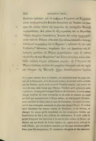 KAIiAPOi

210

xai xi 7r£j»)^o)pa Tepixavoî; xai repjLXviov

2>tuOixr;v Êix^aÀEÎv

KcXtwv

aÙTi^v iTTiûpaudvTi, ôiot
-/

a|ai Tov xuxXov toUtov
TTEptoptaOEicnriç.

^

liJOI.

Ati

iTraveXOeîv eîç 'iraXtav xai cuv-

tw

tt,; y,Y£(xoviaç

TravTOf/^oOEv

tov te KopivOuuv

tt;; (jTpaTefaç

txsirou cà

'I(tOu,OV ÊTTc-^EipEl ûiaffXaTTTÊlV, 'AviTjVOV IttI T0UT({)

aevoç* X7i tov TiSspiv eùOù; aTro

paOeta,xai TrspixXaaaç

Tapf axtvvi

*

OdcXarrav

£[X7Copia(; cpoiTwaiv

Ta

[xsv eXtj t^c Trepi

etti

xat

Sucropfxa

de

la

ainsi

tt.ç

,

*

àvOpojTTWv aupiaci"

'QcTiav^ç

la

et la

r,tovoç

Scylhie, de soumettre tous

après avoir arrondi l'empire romain

chargé Aniénus

de celte entreprise el

pour conduire

le

Tibre dans

la

fourniraient

du blé à des

,

t'jo)A

toi

pays voi-

il

avait

,

;

que des rochers couverts par

,

Circéum

el ouvrir au

Rome.

et

Il

la plus voisine

et

même

de creuser un canal

de cultivateurs.

mer

Italie

qui aurait été

el irait jusqu'à

de Pométium

élevant sur ses bords de fortes digues
,

les

Il

com-

voulait

de Sélium, el

inondaient en des campagnes

projet d'opposer des barrières à la

rade d'Ostie

celle

el plus sûre jusqu'à

milliers

Tr;ç

qu'il préparait celle

mer de Terracine

aussi dessécher les marais voisins
les terres qu'ils

de

Rome même,

merce une route plus commode

(XTro-

fvvi^Ta

Germanie même; de revecir enOn en

profond qui commencerait à

changer

ô'

tt^

songeait à couper l'isthme de Corinlhe;

il

Si'

àvaxaOy.paasvo!; XttxÉva;

de tous côtés borné par l'Océan. Pendant

expédition,

7rpô<

t->,v

xai Sr^Tiov £XTp£.|/a<; rêiiov

xXEÏOpa oià yojtxaTOiv ETraYa^wv xai

Germanie,

par les Gaules

to Kipxaîov*, la^aXEiv eîç

no)a£VTiov

do se jeler ensuite dans
sins

ttoXecoç G-roXaÇor/ ouop'j/i

'Poi |xr,v [ji.y,/avo)ix£voç* Trpoç ol toutoiç

£

ûEÎçai TToXXaïç EVEpybv
*Poj}xr,ç OaXà<TG7)

TT^O^EipiCa-

àa^aXfiav 5aa xai ^a(TTwv/;v toï;

,

U

tvjc;

H/ce^vM

fertiles qui

avait enfin le

de

Rome

,

après avoir nettoyé

les

en
la

eaux rendaient péril-

feuse pour les navi;;atei'rs, d'y construire des ports et des arsenaux

 