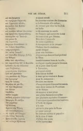 VIE DK CESAR.

211

ayant envahi

<«l intSfyxfiàyrt

et

rà nipix^P"^ Vtpftyjo'li

les contrées voisines des

jtal

aÙT^^,

Vtpfioivlscv

de revenir par chez
en
jtxl ffuvâ-fat
TTi5<

toOtov rôv xvxiov

rjytfiojivç "îtspioptiOtisrç

tw

7ravTa;(d0ev

Germaini

Germanie elle-m(îme

et la

,

les Gaulois

Italie

de ressrrrcr ce cercle

cl

do l'empire qui aurait été borné
do-lous-côlcs par l'Océan.

ilxeavJi.

Mais dans riiilervalle

de celle oxpcdilion

Tf,ç STpXTii0(.i

ittsyrîipsi ôcîtT/iTrretv tî

TOv

il

KootvOt'wv,

Ijôjtiov

ayant désigné

7T^;( < (|9 (7 scyuuvo ;
inl

toûtw

entreprenait et de creuser

rislhme des Coiinlhicns,

pour cela Aniénus

Avtïjvdv*

«al û:ro>aêwy otûpv/^t ^y.Oiiv.

et

TÔ» T/6«|5tV

:

ayant reçu dans un fossé profond

le

Tibre

immcdialement hors de
xat iz£pix).Û7Xi

iitl

TO Kt^zaïov

de

è/xêaiiïv (($ Tïjv Q'xXxxTXv
:r/33ç

cl /"ayant

Tctppxxlvr,

à

la ville

,

courbé jusqu'à Circéura

le jeter

dans

la

mer

Teriacine,

procurant sûreté
à-Ia-fois et facilité
TOti yOCTÛïtV ttÇ 'Pw/*»JV

à ceux qui se rendent à

lîtà i/x-xopCxç'

pour

"Kpbi îè TOÛTOt;

Rome

et outre ces choses

commerce

le

:

d'une pari ayant délournéles marais

ceux étunt autour de Pomélium
xal SyjTtov

et

de Sétium

de montrer à leur place
rreotov

htpybv

ffoDaîç

une plaine bonne-à-travailler

/j.vpiiit'f àv6/3'jjTrwv

rjtxYa'/'Jjv 5è xAiTOjOa
'.ta

T>î

;^&)/xâTWV

*

par plusieurs myriades d'homme?
à l'aide

6x>i79T]

à la

de digues

mer

qui est le plus près de
xal àvxxa&>3p«jixev9$
Tsc

Tuylà xal

rr,i r/'ô-JOi

Sxifopfix

ÛTTtav;^;

:

(iautropart ayant élevé des barrières

cl

les endroits

de

Rome

ayant nettoyé

la

cachés cl peu-sûrs

cùie (f-Oslie

IflTtOl^iTXlOai >{^£VXÇ

il'y-faire

<al JXjXoxa àÇtOTtyra

et

des ports

des havres sûrs

 