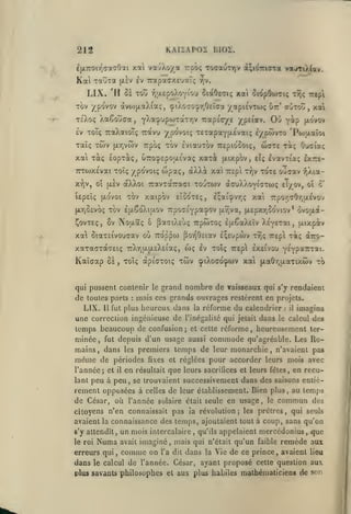 KAIiAPOi hlOl.

212

xat vauXo/a Trpôç TOffauxrjv d^iOTriora

i(X7roir^<Taa0ai

Kai

TaîÎTa

LIX.

(jl^v

ev TrapacxeuaT;

va«iTiX(aiv.

-/-jV.

'Il ce TotJ yj'jLepoXovîou ctciOeatç

xai ciopOoiciç

Tov ypovov dtvo)[jLaXia;, (piÀo^O'^r/Jeica /api£VTo>ç

Trjç Trepl

ut:' aÙTOvi

,

xai

XaCouaa, yXa^'jpwTaTrjv TiapîV/e /peiav. Où y^p K-o'vov
xoTç TraXaioTç ttocvu ypovoiç xexapaYixevaK; i/pwvTO 'Pojaaîoi

Tc'Xoç

£v

Taîç TÔiv

xat

Tocç

(Jt-Tjvwv

TTCWXEvai Toîç /po'voiç wpaç, aXXà xai 7:£pi
x*?)V, oî

jjLEV

lEpEÎç (jLOvoi

wcts Taç

Trpo; tov iviauxov TrepiGOOiç,

lopxàç, oT:o9£pou.£va<; xaxà [xtxpov,

£Îç

T7;v

Ouaiot;

evavTia; Ixre-

tote ojçav v)Xia-

aXXoi TravTaTraci toutcov (xcuXXoyiVtio; e^/ov, ol
TOV xaipov

[xrjûEvoç TOV £{jlSo'Xiu.ov

E'.ooTEç,

xai

£;ai:pvr,(;

c'

7Tpoy;cOr,a£VO'j

TTpoaEypa^ov (x^va, (X£pxr,oo'vvov* ovo|xa-

^ovTEç, 6v Noixaç ô paciXcùç TrpwTOç £(j.€aX£tv XEyETai

xai oiaTEivouaav où ro'ppoj por^Otiav EÇEupwv

t9;ç

,

[xixpiv

rEpi xàç àîro-

xaxaffTaTEK; TrXyjU.a£X£iaç, wç ev toïç 7:£p exeivo'j Y-Yp^cnroti.

Kaîgap

ÔÈ

,

toÎç apiCTOiç

twv çiXoco^wv xai

qui pussent contenir le grand

(xa6"/;u.aTixcov

nombre de vaisseaux

to

qui s'y rendaient

de toutes parts mais ces grands ouvrages restèrent en projets.
LIX. 11 fut plus heureux dans la reforme du calendrier il imagina
une correction ingénieuse de l'inégalité qui jetait dans le calcul des
temps beaucoup de confusion et cette réforme heureusement ter:

:

;

,

minée, fut depuis d'un usage aussi commode qu'agréable. Les Romains, dans les premiers temps de leur monarchie n'avaient pas
même de périodes fixes et réglées pour accorder leurs mois avec
l'année; et il en résultait que leurs sacrifices et leurs fêles, en reculant peu à peu, se trouvaient successivement dans des saisons entièrement opposées à celles de leur établissement. Bien plus, au temps
,

de César, où l'année

solaire était seule en usage, le

commun

des

citoyens n'en connaissait pas îa révolution; les prêtres, qui seuls

avaient la connaissance des temps, ajoutaient tout à coup, sans qu'on

un mois intercalaire, qu'ils appelaient mercédonius, que
avait imaginé, mais qui n'était qu'un faible remède aux
erreurs qui, comme on l'a dit dans la Vie de ce prince, avaient lieu
dans le calcul de l'année. César, ayant proposé celte question aux
plus savants philosophes et aux plus habiles mathématiciens de s^^r:

s'y attendit,
le roi

Numa

 