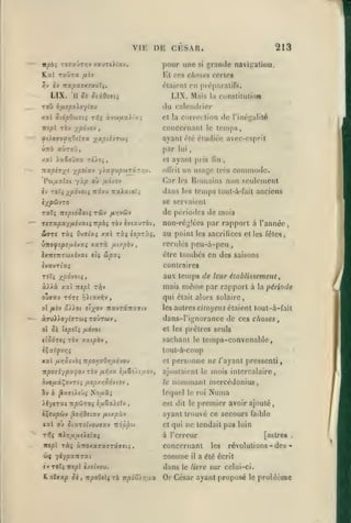 ,

,

,,
,

,

,

VIK OE CKSAR.
pour une

-

213
grande navi^^ation.

si

Kl CCS choses ccrlos

h

fl-j

TOU

étaient en préparalifs.

nctpninrouX^.

LIX.

'H Si Siidz7i;

xal Stôpdoiviç Tïjç àvej/jtx)('a;

par

«ÙtoD,

cl

rtxpéay^s ypiia.'* yiayupwTârvrv.

Pw/iarot

yàp où

de

l'inégalité

tenips,

le

ayant clé cludiéo avec-esprit

fÙOVOfYjOtlVX '/^XpihTOi^
ùirb

consiilulion

la

et la correction

concernant

rèv ypojo'j

irspl

Mais

I.IX.

(lu calenilrier

YifJ.!pooyLOJ

,

(in

un usage

ollrit

Car

fiôjo-j

lui

ayant pris

Honiains non seulement

les

dans

,

très coniniodc.

temps

les

tout-à-fait anciens

se servaient

rûv

T3t7; -nspioSoiç

de périodes de mois

/Jiyjvdjv

TSTocpxyfxé-jxiçnpbç tôv svc^utôv,

non-réglées par rapport à l'année,

WffTS Tàî Ouataç xal ràç ioprù^,

au poinl

xarà

)TtofspoijiVJV.i

{n/.pb'j

wpxç

ixTTfTtTwxîvai fÎ5

les sacrilices cl les fêles,

reculés pcu-à-peu
être

tombés en des saisons

contraires

ivavTiaç
ToTî xpôvoii,

aux temps de leur éiablissemenl

à}.Xx xoù nipl T-^v

mais

OUffXV TOTÎ :^A(aX^V
ol /*îv

ûXXot

àffyiioy^TTwç toûtwv
ol Si

par rapport à

la

pénode

qui était alors solaire,

,

iravTocTTaTtv

ei)(^ov

même

les autres citoyens étaient lout-à-fait

dans-l'ignorance de ces choses

,

et les prêtres seuls

hpiXi fiàvot

sachant

tiSôrei Tèv xaipôv

le

temps-convenable,

tout-à-coup
xal fX-rSî/Oi

cl

Ttpor,vOr,fxivOJ

Ttpo'jiypx^OJ Tèv /iijvx è/iSo/t wov,

3v0/XaÇ0VT;î

IJiSp/.YiSo-JlOV

ov b ^XTiXibç

iiycTat Tipôiroi

ir«pl

Numa

premier avoir ajouté,

ayant trouvé ce secours faible

Ttopp'ji

et qui

ne tendait pas loin

à l'erreur

7ri>jjtx^uc>«taç

TÔç à7roxaTaTTâ»îtî

le roi

est dit le

,

/xiy.pù-j

«al ou 5iaT£cvouTav

nunuiianl mcrcédonius,

lequel

iijiSx).iîv

iÇcupùv j3o/;0î(av

T^«

le

,

Nouâj

personne ne /'ayant pressenti

ajoutaient le mois intercalaire,

•

[astre»

concernant

les

w{ yiypoLitrxi

comme

èv TOTç ÎTïpl (xît'vou.

dans

ILatvap Je, îrpoOclç Ta np6o)r,:j.y

Or César ayant proposé

il

.

révolutions - des

a été écrit

le livre

sur celui-ci.
le

problème

/i

 