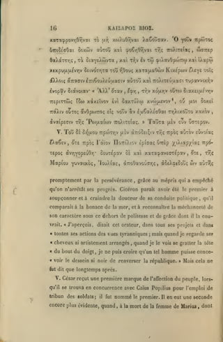 KAIIAPOÏ BIOZ.

IG
xaTa^povy,09;v2i to

ôaXaxTTjÇ

aùxou xai ^o€r,Oy,vai

ccxtov

67ri2c'cOai

TOC

,

ciaYtAwvxa

xtxpu|JLix£vr)v Seivor/ixa

,

xat

TTEpiTxtoç

ÎSo)

'AXX' ^xav

«

t),v £v

tyjç

itoX:tc(«ç

w-rirep

,

^lAotvOpojTrw xai iÀ3p<j>

Ttji

toû i^Oouç xaTajxaOojv Kixcpoiv £)v£Y£ voî;

dtXXoiç éc7:affivl7riGo'jX£Oji.aciv

^vopSv ôiotvoiav

XaCovaov. 'O f(Ky irpoiroç

xoj).uOr,vai

(a*);

,

aoTou xal TroXixeuaaai Tupavvixi^.v

^^

t);v xo|xr,v OfSxo) Siax£iu.c'r/;v

,

xàxEÎvov £v GaxxuXw xvojixrvov

*

aoi

oij

,

coxei

TraXtv OOTOÇ fivOpojTXOç £?ç vouv av ItxÇaXEcOat tt,Xixo~xo xct/.ôv

àva(peciv
.

xv;? 'Po)(jLa((ijv TroXix£(aç.

lo'j ôc è/){jLOu rpojXTjV

(Ji£v

»

Tauxa

,

cuv oaxepov.

(xiv

auxov ixrfAOi^

tt^TOOEiçiv xr,ç Trpoç

IfXaêev, ^T£ Trpôç Fociov nort'Xiov Èpiaaç Girsp yiXiap/iaç Trp^

SsuxEpav ol xai xaxa^xvECTEpav

xepoç àvTQYOps'jOTT

Mapiou

"^iivcuxo^y 'louXiaç, d7xoOavouc7)<;

promplement par

la

persévérance

,

,

àctX^iSovç

et à craindre la

comparait à

la

bonace de

le

la

mer,

et à reconnaître la

« voir le

fut dit

dessein

je

,

méchanceté de

et

dans

quand

mais quand je regarde se?

;

je le vois se gratter la léte

ne puis croire qu'un

tel

homme

noir de renverser la république.

si

qu'il

dans tous ses projets

des vues tyranniques

du bout du doigt,

premier à

cou-

disait cet orateur,

«

aùxTjç

la

« toutes ses actions

arlislement arrangés

x9;ç

il

vrait. « J'aperçois,

si

wv

,

douceur de sa conduite politique,

son caractère sous ce dehors de politesse et de grâce dont

cheveux

^x£

grâce au mépris qui a empêché

qu'on n'arrêtât ses progrès. Cicéron paraît avoir clé

soupçonner

,

puisse conce»

Mais cela ne

que longtemps après.

V. César reçut une première marque de
qu'il se trouva

l'affection

du peuple,

lors-

en concurrence avec Caïus Popilius pour l'emploi de

tribun des soldats

;

il

fut

nommé

encore plus évidente, quand

,

le

premier.

à la mort de

la

Il

en eut une seconde

femme de Marias , dont

 