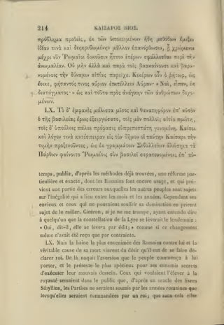,

KAIlAPUi

214
TipoOeic;

irp<i6Xr,|JLa

I5{av Tivi

lilOI.

Ia twv UTroxEtuevojv

,

^rav&pOojaiv,

ûir,xpiÇo)iJLevr,v jjlîXXov

x.a't

|x^ypi vuv 'Pojuaïoi ôoxoUffiv -/jttov Irepojv

Où

otvu)ij.aXiav.
vop.£voi(;

tV

àXXà xai Trapà

(X71V

ôuva{j.iv aÎTiaç

•

»

v;

/f'0,»|X4voi

c^oiÀÀwOai

r£{>i rr.v

toi; Baaxa^vouci /.ai Ûapcj-

Tzrt^v./i. Kt/c'pojv o'jv ô py^Tojp, û>ç

A'jpav «Nai,

^oix£, cpr^^avioç Tivoç aupiov Itv.Tc'XXeiv

ôiaxûCYjxaTOç

jxeOôowv l;xt;tv

/^^r,

wç xa toûto

Trpoç àvaYX'/)V

twv

tiicv»,

ex

àvOpojTTOJv cô/o-

(JLEVWV.

LX. To

8' £(jL'^avèç ixccXicrra [/ïtO!;

xa Oavar/;oopov

^tt'

avrov

ô T^ç ^aaiXtiaç epws içsipyotcaTO, toï; jxèv 7:oX).oîç aÎTÎa Trponr,
Toïç

OttouXoiç TràXai Tipocpa^iç eCiTrpeTTECTotTTj ycvojxeV/;. KaiToi

S'

xai Xoyov xivà xaiécTretpav
TTpOsîVouvr£<

Ti{j.YiV

eIç

wç £x

,

YpajjijxaTOJV SiouXXeiiov àXioaiixa

publia

,

,

d'après les mélhodes déjà trouvées

ticulière et exacte

,

dont

les

Ta

cùv ^aaiXei CTpaT£Uû;x£voi; hz au-

IlocpOtov i^aivoiTo 'Pojtxaioiç

temps

tov or,ixov otxauTTjv Kaîaapi tt;v

Romains

,

une réforme par-

font encore usage

,

et qui pré-

vient une partie des erreurs auxquelles les autres peuples sont sujets
sur rinégalilé qui a lieu entre les mois et les années.

envieux et ceux qui ne pouvaient
sujet

de

le railler.

Cicéron,

si

souffrir sa

je ne

me

Cependant

ses

dumination en prirent

trompe, ayant entendu dire

à quelqu'un que la constellation de la Lyre se lèverait le lendemain

«Oui,

même

dit-il, elle se lève'-a

n'avait été reçu

LX. Mais

la

haine

véritable cause de sa

clarer roi.

porter,

De

là

par édit;

comme

»

si

:

ce changcmeni

que par contrainte.
la plus

envenimée des Romains contre

mort vinrent du désir

qu'il

eut de se faire dé-

naquit l'aversion que le peuple

et le prétexte le plus

lui et la

commença

à

lui

spécieux pour ses ennemis secrets

d'exécuter leur mauvais dessein.

Ceux

qui voulaient l'élever à la

royauté semaient dans le public que, d'après un oracle des livres
Sibyllins, les Parilies ne seraient soumis par les

lorsqu'elles seraient

commandées par un

roi;

armées romaines que

que sans- cela

elles

 