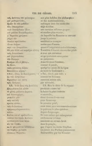 ,

,

,

,

,

VIE DE CESAR.

'215

aux plus habiles des philosophes
des malhémalicieus

cl

TÛy

l/M(Çev ix

,

mélan^'oa avec les méthodes

/xeÇdôsjv

dtjà élablics
Ttvà îTtavdpO'jJïtv
xsl /*5)iov
'Pw/xaloi

>f

une cerlaine réforme propre

tJt'xv

et rcndue-plus-exacle

itirjxpt6w/;iév*;v

de laquelle

yji'JjfxtJOi

vOv

fj^i'/^pi

Homains

les

se servant

jus(|u'à préseul

semblent se tromper

^oxoOvi 9^â>Xc70at

moins que d'autres
iieol T/;y

Où

quant à l'i néi,Ml

àvw/Ax^iay.

ùlXà xal nxpstyjv cttria;

ft-fiv

Toutefois

i

lé

du calcul des temps.

fournit encore des griefs

il

à ceux qui eaviaient

TOTç j5x7xaivouj<

xal ^zpuvo/x£vo(;

cl qui iiorlaient-avec-peine

T^

sa puissance.

OÛva^tv.

Ainsi Gicéron l'orateur,

Comme

ioi/.s

ft<(

paraît

il

TiVÔÇ ^YiT«VTOÇ AÛ/55tV

quelqu'un ayant dit

lîTiffTtX^fiv aujOtoy*

se lever le lendemain

«

Nal

,

tûv

ÔJ(

clnjv, jx ^lariy/iaTO;

*

ieXO/jUwcu'^ /al

»

«

Oui

,

dit-il

comme

àvO/S'jjTrwv

tojto

,

[Uir édit

Lyre
:

u

:

hommes

les

même

recevant

la

cela

par nécessité.

LX.

'O 0! e/5Wî

iÇct/svâyaTO

îtiI

LX. Mais

T-^5 ^Z7i;r'i:^

aùrov

le désir

de

la royaul»

produisit contre lui
la

haiuo

plus évidente

la

xal OavKTvjydpov

et mortelle,

TOÏÇ TTO/ioT;

pour beaucoup
le premier grief,

étant devenu il-csl-vrai

TrpciirTj

a tri a

,

mais étant pour ses ennemis-serrels

TOï^ ci ûrtjûÀoi»

np6fx'7ii

£JT:pf:tî7zû.rr,

le

préleMe

le

plus sj>éci('ux

depuis-loni,lemps.

Kafroi xal

oî Trpo^îvoOvrii

txÛtttjv Tvjv rifxr,j

xaxésTtïi/sotv

tU TÔV
iii*{

rà

KaiTzct

Tiva )^/ov

c</x«v,

ex yjDa,uuâruv

SiSuDd'uv

DzpOtiiv ^acvoiTd

àXejTCius P^iuat'O'.;

Or ceux n)éme qui ménageaient
honneur à César

cet

semèrent un certain bruit
dans le peujilc,

que

d'apri'S les écrits Sibyllins

cs forces

des Parlhes paraissaient

destructibles par les

Romains

 