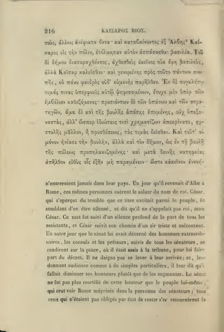 KAILAPOI BIOÏ.

216

xoti

xataCaivovcoç i$ 'AX^r,;* Ka(-

et; xy)V iroXiv, ixoX|/.r,aav

aotov àffTraaacOa'. paaiAta, Tdû

àXXtDç dtvc'cpixTa 3vTa

Tolx;,

aapoç

8è 8-iquou

oiaTapa/OévTOç

•

à/0£(70s(; Ixeîvoç

,

àXXât

Kaîiap xaXeîcOaf xai

TTTÎç

où Travu «paiôpoç oo5'

,

Y£vo(X£vr,(; irpo;

aùxw

£u.êoXa)v xa0£^0fjt.£voç

TtpocidvTOiv oe

Ty^ywv,

£^t, ^S'yiAtl;,

tovto 7:avT0)v

Euixev);!; Tzior^Sivi.

Tiixaç Tivaç uTTcpc&UEÎç
*

oùx

'Ev 0£

'^/rj^icaaÉvojv, etu/e

twv

uTrtxTOJv

à'ua Sa xai x/jÇ ^ouX^ç ocTrac/jÇ

(jlIv

çio)-

cruYxXr'Tfo

urèp tÔ)v

xat tôiv (jTpa-

l7rou.£vr,<;

oO/ Cr£;a-

,

vaaxôcç, dXX' waTXsp îcuoTaiç Tt^l ypr,u.axi^(Ov dtTr&xpivaxo, cj«TxoXîjç (xaXXov,

(xovov
XYjc;

^viaae

TxoXewç

rj

T'^v

rpOGOÉceo);

,

àXXà xai xov

|!louXr,v,

7xpo7r/iXaxi^O(JL£vr,(;

aTÔiXôov eùôuç olç

£;Yiv

xiaiç CEÏcOai. Kai tovt' oC

t^i;

{Jir,

xal

•

Un

Rome

le

,

ces

mêmes personnes

qui s'aperçut

Ce mot

César.

osèrent

du trouble que ce

semblant d'en être offensé,

autre jour que le sénat

naires

,

part du décret.

Il

il

jour

ne

du nom de
parmi

fut

la part

roi

,

,

suivis

était assis

ceux qui n'étaient pas obligés par

mais

de tous

les

mécontent.

de tous

les sénateurs

à la tribune, pour

les

la

il

leur dit

se

leur
(ju'i

augmenter. Le sénat
le

peuple lui-même

personne des sénateurs

état

,

lui fairo

ne daigna pas se lever à leur arrivée; et,

méprisée dans

fil

décerné des honneurs extraordi-

pas plus morliiié de celte hauteur que

Rome

peuple,

le

air triste et

d'Albe a

roi. César,

ne s'appelait pas

diminuer ses honneurs plutôt que de

qai crut voir

xaTr,o£(a{;

qu'il revenait

donnant audience comme à de simples particuliers,
fallait

Iv tt; ^o'jÀr

5£ivr,(;

profond de

chemin d'un

les consuls et les préleurs

wç

w(7X£ xàxsïvov Ivvor'-

saluer

et dit qu'il

lui avait

rendirent sur la place, où

•

litre excitait

fut suivi d'un silence

assistants, et César suivit son

Un

ttexi

7rapa(/.év£iv

n'entreraient jamais dans leur pays.

5r,u.ov,

de rester

s'e/-

;

,

tous

retournèrent

la

 