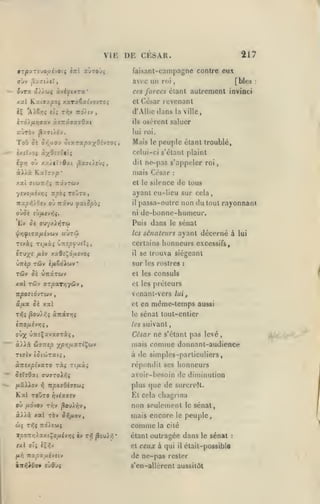 VIE DE CÉSAR.
faisant-campngne contre eux

0TpXTiJOfJ.é'JOlÇ «TCt auTO'Jî

avec un
ovTx âAiw< àvi^txra

217

*

[bits

roi

ces forces clanl autrement invioci

César revenant

xai K.X(9:(|30{ xaTa6a^.^ovT05

et

iÇ ^>6ir;{ tli TJ^V 7td/tv

d'Albc dans

,

àartiaxvôxi

èrôÀ/xiQffay

la ville,

osèrent saluer

ils

lui roi.

Too

Ji ù-fitioM otarapxxOi'^TOi,

Mais

le

peuple étant troublé,

celui-ci s'élarit plaint
oj

8|?y]

oiXàù

Y.u.'jtï:$xt

dit

^aatXs'Ji,

KxXaxp'

nxp-^,/.Otv

où^è

de tous

ayant eu-lieu sur cela,

npbi To'jzo,

ytvofiivr,i

:

et le silence

ciwTT^i TiâvTwv

y.at

ne-pas s'appeler roi

mais César

où Ttivu |»at5poi

il

passa-oulrc non du tout rayonnant

de-bonne-humcur.

ni

eù/tr.'y;;.

Puis dans

Ey o« eruyxAiQTW

les

sénat

le

sénateurs ayant décorné à

Ttvàç Ti/iàç ÔTtîpyuîïi
eTU;^« /isv xa6i^d,oL£voç

il

lui

certains honneurs excessifs,

uTrèp

Tûv

rûv tymSdAuv*
0£

se trouva siégeant

sur les rostres

vnxruv

:

et les consuls

xal Tcjv arpotTriyciv

et les préteurs

TzpoytÔJTu-j

venant-vers lui,

â/jia os

T^î

,

et

en méme-lcmps aussi

le

xal

^ou)./;; à7tâoT75

sénat tout-entier
suivant,

é7ro/i£v>:;,

les

où;( ÛTTîÇavaffTàî,

César ne s'étant pas levé,

àAAà

mais

SiSTZtp xprifixxil^bit

comme

donnant-audience

Ttfflv lOtcôrati,

à de simples-particuliers,

àTTSXjOivaTO rà^ Tt/iàj

répondit ses honneurs

cîïdOai ffUTToii^ç

avoir-besoin de diminution

aâiAov

plus que de surcroît.

:Ç

npojOijsoii

Kal toOto
ou

^ouii^v

non seulement

le

S-fifxov

mais encore

peuple,

à>/à xal ràv
Wî

rr-Ç

Et cela chagrma

:^v^affîv

/Xo'vOV TTJV

comme

7xdi£W{

Tt/90Ttl7>axtÇo/iiw>JÇ iv T>î ^ou)>5

•

nxpxuivîtv

sénat,

la cité

étant outragée dans le sénat
et

fin

le

ceux à qui

il

était-possibld

de ne-pas rester
s'en-allcrent aussitôt

:

 