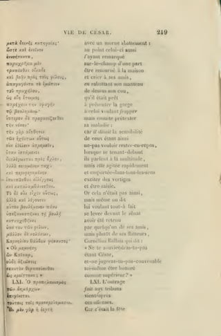 VIE
fjLtrài

îttv^i xarvjyîcaî

*

219

ci.s.vR.

ui:

avec un luornc abattement

dj7TC /al £/.iîV9V

ivvOïjTavTa

/'ayant



au point celui-ci aussi

nxpax/2^>x

remarqué

6ur-lo-cliani|> d'une |>«rt

/xiv

T/5X7T£aOxt o'aXOI

être rcluurné ù la maison

xai ^oâv Tt^ôç Toùç yi'iouç,

cl crier à ses

àrrayayôvTa rd

eii

rabattant son manteau

Je

Jestius

î/A«tT(Ov

TjO T/3axyj).ov,

amis

,

Sun cuu,

qu'il était priît

Ttvpiyii'j Tr;v

j<fuyr,-j

Tù ^ou/o,uivM

*

v7T£poj ûi 7r/5«j>aa(Ç«aOai
•

TI^V VOTOV

piéscnler

à

luais ensuite prétexter

sa malailie

car

il

:

disait la sensibilité

de ceux étant
oùx cOi><tv xrptfUÎVf

Ttpo;

o//ov

ainsi

ne-pas vouloir rester-en-rcpos
lorsfjui' se

îtaisywvTat

^orge

la

à celui vnulanl /rn/iper

ils

lenanl-dcboul

parlent à la nmltitudc,

mais

elle agitée

rapidement

et eniporlée-ilans-luus-les-sens

xai !zspifîf>ouhr,v

iiznizxadxi eiit'y/ouj

exciter des vertiges

x«l /.aTa/x/xSiviîOzt.

et élre saisie.

Ta

Or

ûj OJ/

oÛtwj,

î'x-'*'

cela n'était pas ainsi,

àiià xal iîyouTtv

mais n]éme on

auTov |3ou)ou£vov Trâvu

lui

Ùir«Çxv«ffTrivai

se lever devant le sénal

T/;

jSo'ji/j

dit

voulant tout-à

fait

avoir été retenu
Ùtt©

tou twv ^tiwv

/iS/iov 5c xoii/.wv

par quelqu'un de ses amis,
mais plulùt de ses llallcurs,
Cornélius Ualbus
«

No

(pii dit

:

te s<tuviendras-tu-pas

étant César,

wv K.aÎTap,

et-ne jugeras-lu-pas-conv<Miable

toi-même élre honoré
xpiirzovx

tç

LX.1.

O

;

»

iTp(mr,XoaiiaftCi

comme

supérieur?

LXI. L'outrage

XCài cr,u.ip/(tiv

fait aux tribuns

ill(y(v£Tai

vicnl-aprt'S

CCS

Hv

;*èv

yà^

i^

£03t/;

Car

oili-nsi's.

c'était la f«Mc

»

 