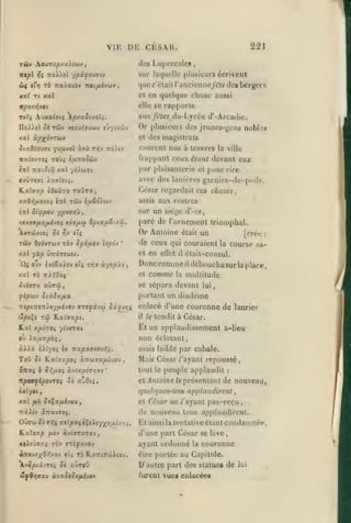 ,

,

,

,

,

, ,

VIE DE CESAR.

221

TÛy Aou7T;|5xa)cuv

des Liipercalcs

ntpl

sur Ia(iucllc plusieurs écrivent

T^î

TioX/ol 7pâyou<Tiv

<w{ tirj

rb itxXxtbv "noi/xévuv

xv.( Tt

que c'était l'ancicnne/i^re des bergers

xal

,

et

en quelque chose aussi
rapporte

ir^OTYJxci

elle se

ToXç A.jxa{oii ÂpxaSixoTi.

aux fêtes du-Lycée d'-Arcadie.
Or plusieurs des jeuncs-{;ens nobl.M

UoXXol Sk Tûv vsx'jIvxwj

e-J'/îvoiv

el des magistrats

xal àpxô-JTbiv
SixQio)(n

y)fjLVol

àvi

t^^v :rd)iv

courent nus à travers

la ville

frappant ceux étmit devant eux
par plaisanterie el pour rire

nxlovrei toùj t/xTTOOwv
inl TzxiSiû. xal yiiciJTt
ffxÛT«ff{ Aaff/oc^.

avec des lanières garnies-de-poils.

KaTffap èOeâTO raura,

César regardait ces choses,
assis aux rostres

xafl>5/*fvo» «tI tûjv è^aSôiwv
«Tri

sur un siège d'-or,

Sifpou xP^^°^ »

xsxoafJiyifjiivoi

Xvrdjvioi Si

xoï/zw OpixfA&iAÙ,

r,-j

sT?

Tûv dedvTwy tôv Spà/Mov

ïtpo-j

tii 7r,v

ùyopk'J

Donccomme déboucha sur la place,
comme la multitude
il

et

xal To nX7,0oç

S tirer]

:

de ceux qui couraient la course sael en eQel il était-consul.

'

xal yà^ ûrrâTSUîv.

ûç OJv iviêaisv

paré de l'ornement triomphal.
Or Antoine était un
[crée

so sépara devant lui,

cxvTiô

fipuv StxSrj/xx

portant un diadème

TrepiTTCTricy^uivOv vrsfx'ju 5â^v>;ç

enlacé d'une couronne de laurier

rû Kxiaxpi.

ôîpi€

Kal xpoTOi

il

le tendit

à César.

Et un applaudissement a-Ueu

yc'viTat

où Aa^iATrpoî,

non éclaiani,

àAià

mais faible par cabale.

TOÛ

oit'yoî Ix nxpx9xejr,i.

^£ ILxisxpOi XTZU7XfJ.éJ0>

ôcTias è Sr,fj.Oi

xytxp6rr,7e

,

'

Mais César /'ayant repoussé
tout le peuple applaudit

:

npo9fipovroi oi xZdii,

etj4/ifoj/ie/eprésenlantde nouveau,

OÀr/oi

quelques-uns applaudirent

xal

,

fii]

et César ne /'ayant pas-reçu

Si^xfihoyJ,

itxXiv xnx-jTti.

de nouveau tous applaudirent.

OÛtw ôîttîç Ttf tpaçiÇeisy^^ouiv/;^,
Hxlaxp fiiv àviaTXTxt

d'une part César se lève,

xfiî'jaaç TOv rrifxvo/

ayant ordonné

i-nt-jixOr/^xi tii TO KaTTtToiAtov.

être portée au Capitole.

Av^piâvTCf 5è aùroy

D'autre part des statue» de

w|p9y;va>/ àva^c^f/Aivo*

furent vue» enlacée»

,

El ainsi la tentativeétanl condamnée,

la

couronne
lui

 