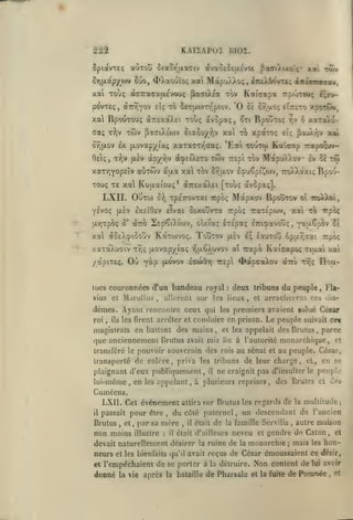 KAIXAPOX BIOÎ.

222

aoTOu oiao/'actTiv àvao£^£|A£vot PaaiAixorç* xai run

îpiavTEç

Cuo,

5ir)(ji.apyo)v

xai MapuÀ).oç, iîKXOôvTt; «néoTTa-ra»,

<I>).otouto<;

^TiAea

xal Toùç a.^TTacatuvoyç
povTEç, àTrTJyov eîç to

KaiGotpa

tov

'0

5c<7|x(i)rr'piov.

Ce.

7:p(.>Tou;

t;r>~

or^uoç eitteto xporwv,

xal BpouTou; à7r£xaX£i xouç avSpaç, 5ti BpoÛToç ^v 6 xaTaxu-

Twv ^aaiXEOiv Siaooy

ffaç T'^jV
o9)|xov

V

x*^

"^^

xpaxoç

£».!;

^ou)vr,v xat

£X {jiovapyiaç xaTaaT/^craç. 'Etci touTw Kaîcap Traoo^uv-

twv repi tov Mapu/.Aov

OeIç, xr;v [xiv ap'/r,v àcpsîXsTO

xarr^Yopsiv auxtov

aaa

xa xov Jyjaov l^uCpiJ^oiv,

sv Oc

770/.) 'ixi:

tw

Bs'/j-

TOuç T£ xa Kuuaiouç* aTTExaXEi [touç avopaç].

LXII. OuTW

xpfiTTOvTai icpoç

û-^j

Mapxov

Bpoîrrov et 7roÀ)jot,

YEVôç fx£v IxeîOev Eivai Goxouvxa rpo; 7rax£poiv, xai to
ar,xpo<; S' aTto

SEp^tXtwv, oixiaç Ixspotç £7riï»avoûç, vaaÇpov 2e

xat «oeXoiSouv Koctwvoç. Touxov

[aev

xaxaAucïiv x^ç {Aovap/La; t^uÔâuvov

Où

/otpixeç.

Marullus

cl

,

bandeau royal

,

ils

:

rpoç

iq laurovî opar.Tai

rapà

Kaicjapoc xioal xai

^apcaXov

àizo x9jç Floa-

deux tribuns du peuple

,

Fla-

allcrenl sur les lieux, et arracliereuL ces dia-

dèmes. Ayant renconire ceux qui
roi

a'i

ycLp fxovo"» icwô"») TTEpt

tucs couronnées d'un
vius

"ïrpcK

les firent arrêter et

les

premiers avaient salué César

conduire en prison. Le peuple suivait cet

magistrats en ballant des mains, et les appelait desBrulus, parce

que anciennemenl Drutus avait mis

lin

à l'autorité monarchique, et

transféré le pouvoir souverain des rois au sénat et au peuple. César,

transporté de colore, priva les tribuns de leur charge, et, en se
plaignant d'eux publiquement,

lui-même, en

les

ne craignit pas d'insulter

il

le

peuple

appelant, à plusieurs reprises, des Brutes cl des

Cuméens.
il

LXII. Cet événement attira sur Brutus les regards de la multitude;
du côté paternel un descendant de l'ancien

passait pour être

,

,

autre maison
neveu et gendre de Caton et
devait naturellement désirer la ruine de la monarchie mais les honneurs et les bienfaits qu'il avait reçus de César émoussaient ce désir,

Brutus

,

et

non moins

,

par sa more

illustre

:

il

,

il

était

de

la famille Servilia

était d'ailleurs

,

,

;

et l'empêchaient

donné

la vie

de se porter à

la détruire.

après la bataille de

Non content de lui avoir
de Pomnée et

Pharsale et la fuite

,

 
