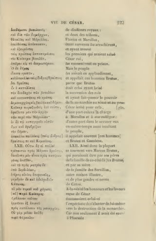 vu: DK CKSAR.

Kxi^ypx

rbv

:

liibims,

ciani survenus les arrachcreni»

xxl èÇ«u^dvTf{

T/9WT0UÇ

(les

Flavius el Marullus,

lniÀd6jr$i ÙTiiTKxvx'j

ro'J^

doux

<'t

MipvXXoç,

^Xxo'JÏOi xal

royaux

ili.nlèmes

(le

y xi SJO Tfijv Qr,fixpj^'j)v

223

ayynt trouve

et

les

ài.Ti:xvxfiijoii

|5ajt)ia,

premiers qui avaient salué

(>6sar roi
les

einnicncrcnt en prison.

'O Ji 5>î/«ot

Mais

îTttîto yporCJv

les suivait c;j

,

le

peuple
applaudissant,

hommes

x-x ct.nfn.iXti tO'Jç '*v JoxçB^ovrovç

et appelait ces

ivt Bpoî/TOi

parce que Brutus

ry

xaTxiûffaç

h

Drutus

,

était celui atjanl brisé
la suceessi^in

des rois

xal xxTaoTïJffaç rè xpàTO?

et

ayant fait-passcr

ix/iov«/5x^3tî«î>t^oulî^vxalo^/xov.

de

la

YixXixp nypoX^-iOiii

tovtw

£:rl

,

le

pouvoir

monarchie au sénat et au pruCésar irrité pour cela
plo.
,

[

d'une part enleva la charge
Tfiv itepl Tàv
£v 5i

Mâpuiiov*

à

le
àir»X'i).£t iTo).Xâxtç

LXII. OjTW
JoxoûvTa

[toÙç âv5ax^]

Ku^atou^.
5iC Ot

ToéTTOvrat irpbi

il

à sou collègue

D^o'jto

aussi insultant

appelait souvent [ces

LXll. Ainsi donc
',

npbi nxTÎyjrj

se tournent vers

la

plupart

Marcus

de la famille de ce-côté-là
el

,

[les Brutiis)

par sa mère

(le la

famille des Servilius,

i-ripyi ol/.lxi inifx-jo'ji,

autre maison illustre,

yxfi&pb'J Si xal àJîi^t^oOv

et

KâruvOf.

de Caton.

Vl yutèv Tt/«al

[al]

xal )^y.ptTs;

nxpx Raioxfoç

i^jUSiuvov TOÛTOy
hpfiY.ixi ÎÇ

éauToO

de plus gendre

et

A-la-vcritéles honneurs et les faveurs

émoussaient celui-ci
l'em/j^c/ia/i/

dcs'elanccrde lui-m<inv»

vers

Où yào

Car non seulement

juo'vov è»rôd/7

tc<b} «frâp^aiov

neveu

reçus de César

it^èç xarstiurtv rrfç fxojxp-^ixi.

I

Hi utus

qui paraissait être par se« pères

yévoç ix«ï9tv,

lepèiXiwj

hommes]

Cuniécns.

xal TÔ nphi ftrjrpbç 5è
xTib

:

peuple,

ot Brutes et

TTOi/O'

Mioxov

/xsv civat

et

cn-mème-temps

5_aa xal èyuopiÇwv

B/50JTO'J5 Tî xal

Marullus

d'aulro part dans le accuser eux

/.xrr,-jopil-J c'.vT'Jûv

T'Ii

la

destruction delà monarchie.

à Pharsale

il

avait été »auv«'

 