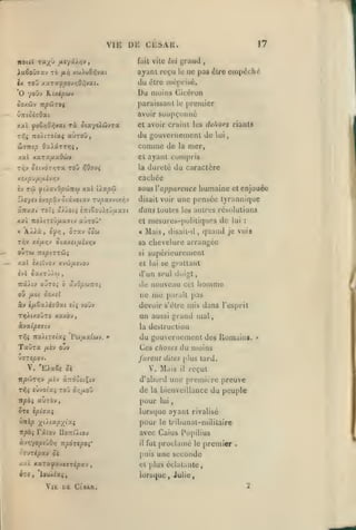 ,

,

,

,

ViE DE CESAR.

17
^rand

Hiit vile /ui

ayant reçu

le

,

ne pas élre empêché

Ix Tou xaTaypov/jO/Jvat.
*0 youv Kuipbiv

du

SoKÛtV ItpCiTOÇ

paraissant

Û7Tioî;0ai

avoir soupçonné

rà otaysAûvra

xxi

(fo&rjOfitxi

Tiiis

lîlrc

Du

nOMTiiXi aUTOO,

moprisé.

niuiiis Cicci'un
le

premier

et avoir cruinl les dehors riants

Ûisnîp QulÛTTriç,

du gouvernement de Wi
comme de la mer,

xal Ka.TXfj.xOuv

et ayant

caclice

Xi/.pJfiiiivr,v

iv

TÛ

^(/avOpciÎTCcjj

xal iXxpiJ

£A«7««èvo|5âvotâvotav rvi^avvtx-^v
xn-j.Ui Toï; â//oii

iKiZo'jXîjuxst

XXÏ Tlo'/.lTiÛ/XXHJ aUTOO*
«

ÂÀ^à,

i'f/jf

T/jy xd^a/jv

OTxy

humaine

%ox&' apparence

disait voir

dans toutes

«

(Jea

Mais,

et

enjouée

une pensée tyrannique
les autres résolutions

et mesurci-[)olili{]uos
disait-il,

de

quand

lui

:

je vois

sa chevelure arrangée

oiaxei^uév/jv

supérieurement

si

xal ixilvoj xvoJ/Asvov

et lui se grattant

«axTJ/u

(vl

compris

dureté du caractère

lu

d'un seul doigt,

irâAiv ojto; à xvOpùtuoi

de nouveau cet

ou yuot ooxi7

ne

ay t/xëx).é7Ûa(

me

homme

parait pas

devoir s'être mis dans res[)rit

£({ yoûv

T>3AixojTO xaxoy,

un

àya(|9£7(y

la destruction

T^i TtOÀlTSixi 'r&j/xxîwv.

Tay-ra

/jtèv

«"

aussi

grand mal

du gouvernement des Romains.
Ces choses du moins

ouv

furent dites plus tard.

UffT«/50y.

V. 'EAaêi oi

V. Mais

il

reçut

lt/5WT>jy /xèy àrtoociÇiv

d'abord une première preuve

Tîîî «ùyoï'aj roJ

de

or,fj.o'Ct

la bienveillance

du peuple

vpbi aùrov,

pour

5t« ipiixi

lurs(]ue

ayant rivalisé

Wlip y^ù.ixpyix^

pour

tribunat-mililaire

ttpbi

Faioy Uotûàioj

lui

le

avec Caius Popilius

à-ji^yopeùO/) Tzpàrcpoi'

il

ovjzipxv oc

puis une seconde

k.tt

KxrxfxvsvTÎpx'j

,

fut |)roclamé le

premier

.

et plus éclaiante,

lorsque, Julie,

Vit D£ ClSAA.

2

»

 