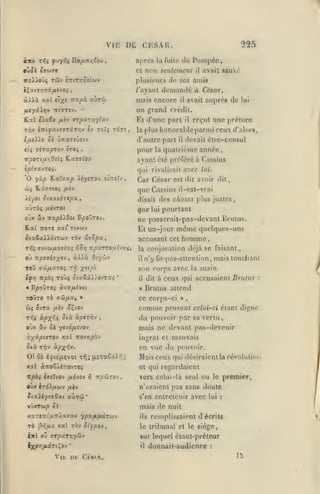 ,

,
,

,

,

VIE
«no

f uy^î Uo/M-nfitov
(9U7C

,

,

525

CHSAU.

Dli

après

T>îî

9jSt

,

Pompée,

la fuile tic

nun seulement

et

il

avait 8aué

TtoXWui Tûv iniTrjoiiuv

plusieurs de ses amis

4ÇatT/j»st/*«vo{

/'ayant

demandé à

mais encore

un grand

JUCydtXïJV 7T(»T»V.

Kal

«)ia6« fikv arpaTjjyfav

T1ÎV CTTiyavîTTâTïjv

éa«»e

rctli

pour

,

eîrrîîv

,

/iàv

Cq^ César

q„g

ojx iv :Tapi>Oot B/soOrov.

jjc

Kx^

Et un-jour

TTOTC xat' Tivuv

SixèadXovroiv tôv ixvcpx,

«

»

ài>à

Or/rh-j

w? ovTa

conjuration déjà se faisant
n'y lU-pas-attenlion, mais toudiant

•

àv3f/x£Vîi

il

(Jii

comme

ûtà àptTYiv

,

main

»

,

pensant celui-ci étant digne

du pouvoir par

sa vertu,

OJX âv Sk y<vd/x£vov

mais ne devant pas-devenir

à^âpcffrov xal novripbv

ingrat et mauvais

dii

en vue du pouvoir.

Ti^v à-px^"*-

01 ôè

èçie'iievoi tïi; (letaêoXr,;

xal àîToê/éTrovTeî
ff^àv èxîïvov fiôvov

•ùx

Mais ceux qui désiraientla

révoliitifi

cl qui regardaient
r,

TT^ûirov

vers celui-là seul ou le premier,
n'osaient pas sans doute

irôXiio)-^ fjLtv

iixXiytvQxt auTÛ*

s'en entretenir avec lui

vÛXTW/9 5 k

mais de nuit

xaTCTrt'uTTXaffxv

ypa^/xàrwv

ils

:

remplissaient d'écrits

Ta ^»;/*« xal ràv 5/^po»

le tribunal et le siège,

twl oj arpxxyiyû'i

sur lequel ètant-préteur
il

I

:

attend

ce corps-ci

âÇiov

la

à ceux qui accusaient Brunis

« IJrulus

ffcJ/*a, »

rr,i àpX'i'A

même quelques-uns
homme

son corps avec

Toùç ôta6âi)ovTx^

fiiv

pourtant

passorait-pas-devant Brulus.

|a


ffoi/xaroî Ti^ Xï',"

Bpoûroi

des choses plus justes,

lui

accusant cet

npxTTOuîjrii,

iTjvu/jLoiioii YiS^

TzpQvhxs'*

toOto tô

(/"alors,

devait étre-consul

est dit avoir dit

disait

ifv) itpbç

il

que Cassius il-est-vrai

u-jTÔi /xcvTOt

ToO

reçut une [tréture

quatrième année

la

Uyoi ûtxxtoTC/sa,

o'j

il

qui rivalisait avec lui.

KaTcap >iy£Tat

wç Kâ97(0{

rr,<;

lui

avanl été préféré à Cassius

ip^javTo;.

'O yùp

de

honorable parmi ceux

la plus

d'autre part

7rpOTc/x>îOi(î Raffff/ou

César,

avait auprès

crédit.

Et d'une part
TOTî,

5e û:raTîûetv

TirapTov £toî

tli

h

il

ViK DK CisR.

dunaait-audience

:

15

 