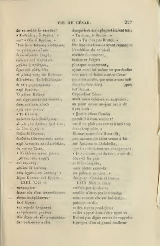 ,

,

VIE DE CESR.
£y

TOiaOTx*

TOC itnï).i. T/V

257

desquels <lrrt7j la plupart éUiienl

Tu

•

Cl

Jiirs, 6 lliulus

«

:

Tu

:

tels:

a

n'es pas Drutus.

»

Par lesquels Cassius ayant remarque'
l'ambilion de celui-ci
excitée dnuccmenl,
insista et r;iijîrit

plus que auparavant,
lyjùf^

ayant aus>i lui-même en-particulier

xxl aÙTà{ î^^a

tI filvo'jç

rèv f^'Ai j-py.

TT^cioç

Iv TOTs ysyax/x/iivotj

sur Brutus.

B^olrou.

iripî

une part d»' haine contre César
pourdrs motifs, que nous avons indidans le livre écrit
[qués

Cependant César
avait aussi celui-ci en suspicion.

irrî xxt

au puint

izoTt iÎTcstv

même

à ses amis
«

Tf KX77C9Ç

•

iv

it'av

ù/pôi.

ijxol ).(xy,

car

il

vous voulant?

ne plaît pas certes à moi trop

étant trop pilo.

»

»

Va une-autre-fv»is

Ili^tv J« Aiyerat

est dit,

il

une accusation étant venue à
ic£pl AyruvtO'j

xal AoÀoC4XÀ.a,

i{ v£WTepiÇot«v,
«

Oj

ciSoix'x Trâvu,

lui

sur Antoine et Dolabella

que
^xvxt,

dit

Quellfi chose Cassius

parall-il à

•ù fiiv yùp àpiv/st

un-jour avoir

:

«

ils

médiiaient-un-changement,

Je ne crains pas du tout

,

avoir dit,

ceux-ci les gras
XX l xoa»iTaç

cl

,

bien-peignés,

Ià5d)9'j et Ltetvouf

mais plutôt ceux-là

TOÙÇ dypo'ji xxl iiTTTOJj* »

les pdlcs et

Xiywj Kxïïtov xxl D^oOrov.

désignant Cassius et Brutus

LXIII. 'AiU Ta

LXIII. Maislac/ioje

focxcv oùx jlvat «."nefiioo/rro-j

kmï

û( s^uXxxrov

•

xxl

ffTJ^UlîX

M,x

fàvfixrx ^xy^vxt.

-.n

semble n'élre-pas in.itlendue
ainsi

comme

elle est inévitable

:

puisque on dit

Xl/O'jat

Oùx aÇiOv

:

arrélée-par-Ie-destin

ittTtpuij.ijO'j

OWTca(

minces

OxU/lXffTà

fiiv

tjv fiir,fiO'iVJ9Xi

rrltxoÛTO) Ttâôft

et

drs signes prodigieux

et des apparitions s'être
Il

n'est

montré».

pas digne certes de rappeler

à propos d'un

si

grand malheur

 
