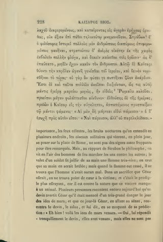 ,

KAiiAPOi bioî.

228

xa xaTaipovTaç

Xaj^^ou oia'^£po(X£vouç,

Oaç

,

oOx a;iov

cpiXoffOcpcç

IdTopEÏ

7ro)vXoù(; [x£v
5'

àvèpôç otx£Tr,v ix

c/£iv xaxov xov avOpo)7rov.

(jt,r,§iv

,

^TpâCury*

^*

àvOpoWou; oiaTcupouç iri^epo/Eipbç

t9)ç

6pw7iv w;

xat Soxeîv xai'eTOai toi;

TToXX-^jV «pX^oya,

ÈTrauffaro

Ipy^acroç ipvi-

TraOsi tt,/.ixouto) (xvT,(xoveûaai.

^tt'i

ucvouç cpav^vai, arpotTioiTou
ix^aXeîv

ayopiv

eî;

Autw

C£

o'

KotiTorpt

OuovTi T/jV xapoiav à'^avv) y^vEcOai

toI;

cOrjvai To T£pa<;* où

Y£ ffucTY^^^i ^wov àxotpoiov.

(xavTiç :^(U£pa

(xap-riou

KaÎGap

(JLCicVTSl

^^<y^y)(r^

jxr,voç

£1; tv^v

Ça(JL£VOÇ* «

,

ffuY^^'^i'O''»

Aî

(JL£V

«Na

Trpbç auTOv eitcoi*

importance

Etûoùç

r,v

,

oi£;io'vt(«)v,
'

les feux célestes

Sv)

airôi

tiç

ty;*;

r,u.épaç,

àaTracaaEvoç rpocraiçeie

[XOCpTiai £1001 TTapElClV

Trapsiaiv, àXX*

les bruits

,

wç

'PojixaToi xaXoûai

(puXaxTEcOai xivouvov IXOoucTjÇ ce

7rpo£t7TOi u-Eyav

TW

9^><7ei

TauTa ttoXXwv àxoudai

E(7Ti ôs xal

TTpoïcov ô

y*? *v

îspeiou, xal Setvbv vofxi-

oij

*

6 0*

«

rotpsAr.XuOa^i.»

nocturnes qu'on entendit en

plusieurs endroits, les oiseaux solitaires qui vinrent, en plein jour,
se poser sur la place de

Rome ne
,

pour être remarqués. Mais
vit

en

l'air

des

hommes de

valet d'un soldat

que sa main en
trouva que
oflrait

,

feu

serait brûlée;

l'homme

marcher

n'avait

car

,

il

philosophe

uns contre

les

mais quand

la

les autres

flamme eut cessé,

aucun mal. Dans un

on ne trouva point de cœur à

le plus effrayant

le

,

;

on
le

de sa main une llammc très-vive; on crut

jaillir

fît

sont pas des signes assez frappants

au rapport de Strabon

,

sacrifice

il

se

que César

la victime; et c'était le prodig<'

que ce viscère manque

est contre la nature

à un animal. Plusieurs personnes racontent encore aujourd'hui qu'un

devin avertit César qu'il était menacé d'un très-grand danger le jour

des ides de mars; et que ce jour-là César, en allant au sénat
contra le
tion
«

;

«

devm

Eh

bien

,

le salua

!

voilà les ides

tranquillement

le

devin

,

,

et lui dit

,

ren-

en se moquant de sa prédic-

de mars venues.

elles sont

,

venues

,

— Oui

mais

,

elles

lui

répondit

ne sont pae

 