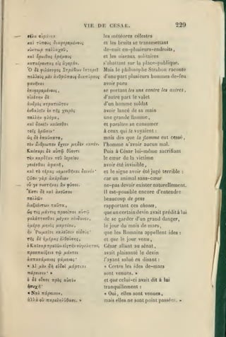 ,

,

,

,

,

VIE DE CESAR.
9iXa.

Oupi-HX

les

Xac TÛTTOUî OfX'^ipOflhOMi

,

229

météores célestes

et les bruits se

transmettant

tle-nuil cn-j)liisieurs-ondroits

oiseaux solitaires

xal Spvtdaç IpT^/iOUi

et les

xarci.lpovT'Xi et; ù.-fOpi^.

s'jibaitant sur la placo-publique.

Mais
troAAoùf /Aiv àvQpdinoMi Sitt.n'jpo)i

le

philosophe Slrahon raconte

d'une part plusieurs

hommes de-feu

avoir paru
Inifepopiéyovi

se portant les uns contre les autres,

olxirriv Si

d'autre part le valet

homme

àvSpbi orpaTtcÔTOU

d'un

ixiaXtlv èx n^ç X"/'^»

avoir lancé de sa main

xaJ ôox«Ty xa^taôai

une grande flamme,
et paraître se consumer

TOtç bpôJniv

*

à ceux qui

le

mais des que

ûç o( CTraûffaro »
Tôv (xvOp(tinov é^civ

fj-rjoiv

/.'x/.à-J.

Kalactpi ôc aùrôî Oûovri
Ti^v

soldat

xapSlxv ToO lepetou

yeviffôat à^av»|

voyaient

:

flamme eut cessé
l'homme n'avoir aucun mal.
Puis à César lui-même sacriliant
le cœur de la victime
la

avoir été invisible,

xal Ta T^pst; vo/itff6>îvat Sitvo-^

'

et le signe avoir été jugé terrible

:

car un animal sans-cœur

ÇûOv yà^ àxâpStov
ou ye TUTT^vat âv ^ûjet.

ne-pas devoir exister naturellement.

b9Ti oe xa( axoujsci

Il

est-possible encore d'entendre

beaucoup de gens
^leÇtdvTwv Taûra

rapportant ces choses,

Ôk Ti; /jtstvTt; Tipotinot aùr'ij
^uÀaTTCvdat [jilyx'j x^v^uvov,

(jueunccrtaindevin avait préditàlui

rifiépx fxr,yrii /jiapTloJ,

le

^v
tSJç

Pco/jiaîot xa>loOfftv etoo jç

"

jè Yifxipxi iXOoÛVTiÇ,

ô Kalffa^TT/JoVcijv fiçTT^v ffûy/z/iTOV,

TC^077ia(Ç£(i

TÛ

fjLdivrei

àaitxai/jitvoi fâfjLtvOi

'

« Al iih S-^ eiSoi fxûp-Tiyi
irâpeiffiv

•

de se garder d'un grand danger,
jour du mois de mars,

que
et

les

que

Romains appellent
jour venu

César allant au sénat,
avait plaisanté le devin

/'ayant salué en disant
1

auTO»

et

»

que celui-ci avait

tranquillement

Nxi niptiaiv

,

«

:

Certes les ides de-mars

sont venues.

»

b Sk c'Troi Ttpàç

ides

le

dit à lui

:

Oui, elles sont venues,

mais

elles

ne sont point

passé'^s.

:

 