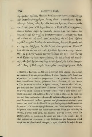 ,

KAIÏAPOZ BIOÏ.

230

jiiv

tTriaToXi; uttùyPt'Wv, (iarep clwOei, xaTay.£i|X£voç

ff(^VTo;

(Taç

ôi 'k6yr)Uj ttoîoç

àpa twv Oavatwv

wcnrep elojOei, Trapi t^ Y^vaix,

Tw XTUTTW xa Tw

dfpa xXafsiv

èxeïvov

ou -paai

T7)

Ti TYJ

Kaidapoç

T7)Tl,

T^Ç PooXîjç

TOUT*

élvap

« passées. »

sa coutume,

«ignatures

,

La
il

pendant

à'7a:pEÎç û£ cpwva; /.ai

Tr;v o-j/iv

']/r,:plçaU.£VT,Ç,

axpWTT^plOV

il

tqv yoip

*,

U)Ç

c£ixvo-

At€lO; l5T0p£l

•

ïooli

soupait chez Lépide, où, suivant

signa quelques lettres à table. Pendant qu'il faisait ces

les

convives proposèrent cette question

moins attendue.

qu'il était

»

Après souper,

couché avec sa femme

en sursaut et troublé par

donnait dans sa chambre

,

mait d'un sommeil profund

noncer des mots inarticulés
le

àXX*

xaTa^^TiYvujXEvov,

OfiaffatA^VT)

de ces ides

•

xocay xa

otxi'a irpoaxEitxEvov, oîov £:ri

,

les portes et les fenêtres s'ouvrirent tout à
veillé

"îicOtTo

,

ày^^^^^'i £/ou<7a /.aTcCî»aYH^'^^-

etti Taït;

Y^vaixi TaunriV ^cVEGÛai

veille

cr£).r'vr,ç

était la meilleure. César, prévenant leurs réponses
« C'est la

Oupôîv toj

àva7r£ijt.7:ouaav Iooxei 5*

twv uttvwv

KaXTCoupvia

"îj

xaOeuoouaav,

jxsv

ffTEvaYfxoùç avapOpouç £X

Ol

xotji^>|X£voç,

xûiv

fijxa

cpwTi xaxaXa[JiTCOUffTj; Tr,ç

KaXuoupviav ^aÔEoic

8'

Tracwv

cp6^

xa twv Oupiowv ivaTrexavvujAevcov, oiaTapayOei; ^(xa

5(»)|jLaTiou

Tifiv

dtpnjToç, é(-:rotyT«ç

Meri Toûta

£;£(pwvr,a£v o'O aTrpoffCOXYjTOç. »

ijArt-

•

il

,

le bruit et

entendit sa

,

Quelle mort

:

tout haut

dit

rentra chez

il

comme

lai

à son ordinaire,

coup d'elles-mêmes

par

la clarté

de

femme Calpurnie

ne put distinguer; mais

:

ré-

lune qui

la

qui dor-

,

pousser des gémissements confus

qu'il

elle

et pro-

setnWait

pleurer en le tenant égorgé dans ses bras. Selon quelques auteurs

Calpurnie eut pendant son sommeil une autre vision que celle-là;
disent, d'après Tite-Live, que le sénat, par

:

et

;

un décret,

,

ils

avait fait

placer au faîte de la maison de César ime espèce de pinacle qui en
était

comme un ornement

et

une

songé que ce pinacle était rompu

,

distinction
et

que

;

que Calpurnie avait

c'était là le sujet

de se»

 