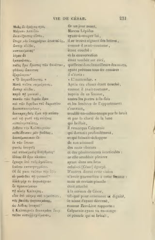 t ,

,

,

,

,

,

VIE DE CJ£SR.
Or un jour avant,
Marcu» I-(''|)i»kis

Mctc/.ov AîTriûou

«ÙtÔV

OJtTTVt'ÇovTOÎ

ayanl-à-soupor

,

el'lOei

connue

,

lui

trouva signant des Icllrcj

il ftc

ivntp

231

étant couche
et la

,

avail-cuulunie

il

:

conversation

étant lonibécAiW ceci,
ÏTOTOî ''/3X

ÛpivrOi TÛV OXVXTWV

quelle ejMonclatneilleure (les m<<rts,

ayant prévenu tous
il

«

« '0 ànpofioxr.roi. »

Merà raOra

comme

yyvxtxl

t7,

travûy twv
T4Jv

xacl

L'inattendue.

»

il

coutume,

avait

auprès de sa foinmc

,

toutes les portes à-la-fois

0-jpôiv xjjlu

Ovpîàuv TOJ OùifJLxriov

ivaTTSTXvvuuévojv

comités

les

:

Apros ces choses étant couché,

xo(/icô//cvO{

SiUTitp ei'iOn

itapx

s'écria

et les fenêtres

de rapparlcmenl

s'()uvrai:t,

,

5iaT«px/9elç «,a« Ta

troublé en-m(îme-lemps par le bru il

xtvittîj

et

par

la clarté

de

la

lune

qui brillait,

remarqua Calpurnie
({ni dormait profondément,
il

xa5eû^o>7«v

^iièv

^xOibKi

,

et qui laissail-échajtper

Je son sommeil

Ix TÔiv UTTVWV

des mots obscurs
xal iTV/ayuo'ji i.-jip9pO'Ji'
ioôr.ti

et

des gémissements inarticulés

:

or elle send)lait pleurer

ci 'Icx xJLxicty

ayant dans ses bras
celui-ci [Ci'sar] égorgé.

01 Ji

yaffi Tx'jrr;v Tr,v tic*

où ytviîôxt

àXià

yc:|0

D'autres disent cette vision
n'avoir pas-cu-licu à cette feninie

nfj 'prtxir.'.'

rt àxpwT/Jctov

mats un certain pinacle

^v npov/.si/xtjov

oixlx

Tf,

qTqv

tTil

était attaché

Kxhxpoi,
xoTura x«l

à la

le
iii
:^

A(S(0; ÎTrooei

toOto n.xrxp'prrf/jp.viO'i

sénat /'ayant décerné,

Comme

*

K.aA7T0vpviz Osxixixivr)

maison de César,

tel-quc pour ornement ut dignili*,

z:fxvirr,-:<.

'-j:

î

Tiit'Ltvc rapporte

:

Calpurnie ayant vu en-songe
ce pinacle

([ui

se brisait,

:

 