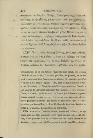 ,

KAIXAPOI BI02.

a3'i

V

iroTviôtaOai xat oaxpueiv. 'Iljxcpaç

^-

Kaiffapo<;, el

oîov te,

|jt.£V

ouv yevofxivy^ç, £îttTO toC

tt^oeXOeiv, àXX* dvaCaAécOai t^,»

(x-^

(juY)cXr)TOv el oï tojv Ixeivrjç ôvEipwv IXayiTra !j»povTi!^et, <ix^-

xal tepiov irept tou ui)>XovTo;. Kïye

iJ^aaOai 5tà (xavriXT,; aXXr,ç

Ô£ Tiç

,

wç

eoiXE

xàxEÏvov

,

xai (poêoç. Où^Eva yip •njvai-

u7ro']/ia

xiaixov £v OEicioaiaovia rpoTEpov xaTEyvwxEi

TùTE

ô'

xv;*;

KaXroucviaç,

lojpa TTEpicraôoîjffav. 'iî; 5à xa TroXXi xaxaOuaavTEç oî

Ecppaaav aùxto cuciEpEÎv, E^voi

[xdtvTEiç

'Avtcoviov a^EÎvat

7r£{X'|'aç

TTjV ffuyxXrjTOV.

LXIV.

'Ev 8e touto) As'xitAoç BpouToç, ÊrixXrjCiv 'AXCïvo;

wote xai OEUTEpoç

TriffTEUoasvoç txiv utto Kaiffapoç,

xXrjpovojxoç

Kàcffiov

fjL£T£)(^a)V

^^

'^°^'î

Y^Yp*^^*^>

ooêr,6Eiç

,

gémissements et de ses larmes. Quand
César de ne pas

sortir,

s'il lui

BpouTov tov ÉTcpov xai

''^^p^^

cuvcoijLOCiaç

TTiÇ

était possible

tention à

divinations

« très
i

;

i

mes songes
,

,

César

;

il

vous

sacrifices

n'étaient pas favorables

,

,

,

les

et

il

et

devins

tier, et

^
i Cassius

confiance

et

de re-

peu

d'ai-

lui

l'avenir. »

et des craintes

.<

faiblesses supersti

vivement afléciéc.

déclarèrent que les signes

un autre jour.

LXIV. Cependant Décimus Brutus
telle

,

faites

se décida enfin à envoyer Antoine au

sénat, pour remettre l'assemblée à

César avait une

les

la voyait alors

il

conjura

elle

pour consulter

vu dans sa femme

tieuses ordinaires à son sexe

fjfXEpav

ayez du moins recours à d'au-

,

et faites des sacrifices

n'avait jamais

,

ce jour-là

« Si

Ces alarmes de Calpurnie donnèrent des soupçons

Après plusieurs

">.

ajouta-t-elle

,

T7;v

(x-îi,

le jour parut

mettre à un autre jour l'assemblée du sénat.
«

aCiTOÛ

utt'

,

,

surnommé Albinus

qu'il l'avait institué

,

en qu

son second héri-

qui pourtant était de la conjuration de l'autre Brutus et de
.

craignant que

,

si

César ne tenait pas l'assemblée ce jour-là,

 