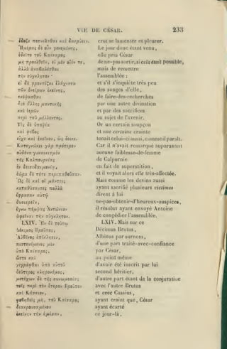 ,

,

Vir.
iio^t noTviiiQxi xxl ou/.p'jiiv.
HfjiipoLi

Si ojv

npotXdtVj,

/*/]

ysvofjiivrii

oT6v

n

'

crut se lainenicr et pleurer.

pria César

de ne-pas sorlir, si cela était possible
l'assemblée

ii fpovri^ti t/ix^^Tx

il

233

mais de remetlre

àXXù àvaîxXiiOxi
Ti^v (rjyxXr,TOv

,

,

DE CÉSAU.

tîllc

et fik-j

,

,

Le jour donc élant venu

,

Kxtjapoî

iSiïro ToC»

,

,

et

s'il

:

s'inquicle très

peu

rdiv ivtlpuv ixtlvini,

des songes d'elle,

jxipaadxi

de faire-des-recherches

f-:x ''XXr.i /jiX-JTix?,i

|);ir

xxl Itpôjv

et

ittpl

au sujet de l'avenir.

roû /xi/AovTOç.

Or un certain soupçon

T(ç 8k ùno-^ix
xal <f6toi
tiy^i

et

XXI ixeXvQv

une autre divination

par des sacritices

,

w;

iotxc.

une certaine crainte

commeil parait.
remarqué auparavant

tenaitcelui-ci aussi,

HxreyvdJxti yxp npàrîpov

(^ir

0jSIvx yuvatx(7/AOV

aucune faiblesse-dc-femme

nfjç

KaiTroupv^xj

en

iûpx Si TOT» nepn:aOoi7xv.

et

XXI ol

itx-JTfi!^

/j'avait

de Calpurnie

iv Sei7tSxi/j.ovlXf

Clç Si

il

fait
il

Mais

de superstition,

voyait alors elle très-affecléc.

comme

les

devins aussi

xaTaôûaavTf; tzoXXx

ayant sacrifié plusieurs victimes

ifpxaxv aùreô

dirent à lui

Si<JUptX'J

ne-pas-obtcnir-d'heurcux-auspice«,

y

iyvoi Tztalu^ Avrciviov

àftXvxi T^y ffOyxAyjTOv.

LXIV.

^1

il résolut ayant envoyé Antoine
de congédier l'assemblée.

LXIV.

'Ev Si TovTco

.Mais sur

ce

Déoimus Urulus,
'A^Sîvoç i-nUXr,<jiVf

Albinus par surnom

irtoreud/xîvoî /ièv

d'une part traité-avec-confiance

Ûttô

par César,

KxîfTxpoi,

au point

wrrc xat

yeypâfOxt

Cttô

xjtoO

5«VT£pOî xXrjpo-jÔflOÇf

même

d'avoir été inscrit par

second

lui

héritier,

/urixtiiv Si T>5» auvu/MOsixi

d'autre part étant de la conjaTaliuc

Torç 7t«pl TÔv ÎTtpov Bpo'^roj

avec l'autre Brutus

xal K.â97(0v

et

fo6>:9(i$ /x^, Toû Rzt7a/soi

ayant craint que, César

avec Cassius

J(zxpcu9aujy0u

ayant écarté

<x<(y>;v TTjy r,jiipxv

ce jour-là

 