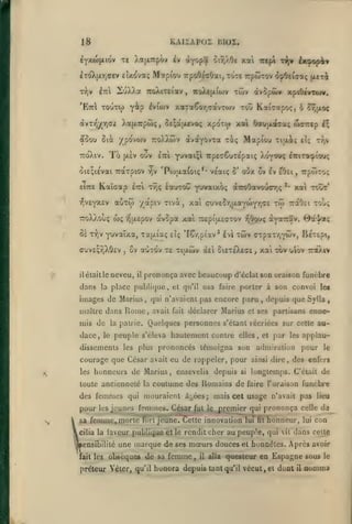 KAIIÂPOI

18

13IOI.

èY>tw(xiôv

Te Xa|x:rpôv iv àfopôf

èroXji.7,ffry

eîxova; Mctpioo TTpoOéaOai,TC>TC TcpûÎTOv d^Ottaaç (xeià

r>,v

iuXXa

^Til

'EttI tout(})

àvT>^^y,ai

5oou

ûicc

TCoXiv.

7coXiT£iav
^v{o)V

y^P

ÀafXTrpôiç

7coXc{xi(ov

,

To

ouv

|X£V

Kaïcap

TjV

w;

il

il

Tr,v

iicira^iouç

*•

xw

xai tcôt

TraOci xou;

Trepitxeffxov r)6Qoç ayaTiav.

xûv

ffxpax7,Y*»iv,

ôv aoxov x« xijxûiv àel oiexéXeae

neveu,

était le

dans

,

Ti|xi; et;

Xoywç

CM'*^tr^uxLyu)'fr^cl

oè xr)v yuvaïxa, xafxi'aç eîç *IÇr,piav* £vl

cuvEÇTjXOcv

Mapiou

yuvaixoç aTroOavoucr.ç

àvSpa xai

v^jxepov

6au(xa<7aç uxirctp i^

'Po>ixa(oiç** veaiç ô* otjx 2v £v eOei, TrpwTOi;

^vsyxtv aoTO) yctpiv xivà, xai
-TToXXvOuç

xpoTW xai

-pvaiçl TcpecCwrepatç

Tr,ç éavrrou

e-rri

ivopci» xf tOcvtwv.

xaTaÇoTjCotvTOJv tou Ka(cotpo<, 6 ô^|xoç

5fi;apL*voç

IttI

xai ict^i t^v 6c^pop4«

TÔiv

ypovojv TTOÀXwv ocvdtYOVTa xiç

oi£;tévai Tcotxpiov
eiTTS

,

otr,/.Oe

,

Bxj/aç
BcTEpt,

xai xov ulbv

ttcxXiv

prononça avec beaucoup d'éclal son oraison funèbre

place publique, cl qu'il osa faire porter à son convoi le«

la

images de Marius, qui n'avaient pas encore paru, depuis que Sjlla
maître dans

mis de
dace,

Rome,

peuple s'éleva hautement contre elles, et par

dissements les plus prononcés témoigna son

courage que César avait eu de rappeler, pour
les

honneurs de Marius, ensevelis depuis

pour
k

les

si

coutume des Romains de

toute ancienneté la

des femmes

,

enne>

Quelques personnes s'étant récriées sur cette aa-

la pairie.

le

avait fait déclarer Marius et ses partisans

les

pour

admiration
ainsi dire

applaule

des enfers

,

longtemps. C'était de
faire l'oraison

funèbre

qui mouraient â^ées; mais cet usage n'avait pas lieu

jeunes femmes. César j&it le premier qui prononça celle

sa feraine,i:i "i

1'

f

1

1

jiune. Cette innovation lui

tft

honneur,

loi

dsS

con

Icilia la laveur publique et le rendit cher aupeup'e, qui vil dans celte

mensibililé une
fait les

marque de

ses

mœurs douces

obsèques de sa femme

,

il

alla

et honnêtes.

Après avoir

questeur en Espagne sous

préteur Yéter^ qu'il honora depuis tant qu'il vécut, et duot

il

le

oomma

 