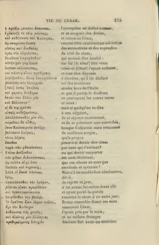 ,

Vlli

,

,

,

,

UE Ci:SAR.

235

l'entreprise ne devint

connue

moquait des devins,

i^Xr(jal^é tî toùç /tâyrcis,

et se

xal xaO^TTiTo TOJ Kaiffa/30i,

cl censurait Crsar,

(!)(

comme Cf/Hi-d attirant sur 8oi-Tnéin6

xTcayuit^ou c>^ur<û

des accusaiioDS et des reproches
lipbi Tr,v 9ty<Xr,TOV

«jtt'Iv (lèv

^ap

du côté du sénat,

,

So/.odvxv ïvTjOu^xaOzt

•

qui croirait être insulte

car

"nxcvv

lui {te

:

sé7wt) ôlre venu

celui-ci {César) /'ayant ordonr»é,

èxifveu xcJiswaxvTOf)

xal TtâvTs'; cTvxt TrysoOû/xouj

et tous être disposes

à décréter, qu'il lût déclaré
jSaatiîùç Tcôv èT-'/p;^tùiv

roi

(tww) èxTÔî Irai^aç

situées hors

xal fopoiri Siâ.Sr,fjM

et

y^V

IjtlùiV Tr,v 'iWr^-j

xal ôâAaiTTav
It

dos provinces

que

l'Italie

diadème

eu parcourant les autres terres

*

et

Je r(( fpv.9tl

mers

mais

aÙTOïç xxOî^o,aévot{

de

porldt le

il

à

,

si

:

quelqu'un va dire

eux sicycant,

à7r«)t>âTTejOxt /xiv vOv^

de se séparer maintenant,

napcîvat îs

et

oTsc» KaJlTCOupvia t»TÛ;f>7

de se présenter une-aulre-fois
lorsque Caipurnie aura rencontré

^cAt^O(J(v Qveipoii,

de meilleurs songes,

rhxi

atiOt;,

quels propos

io'youç

pcnse-t-il devoir être tcniu

TTapz TÛv ^OovoûvTWV;

par ceu qui /'envient?

ou qui devoir supporter
TÛV

flXbiv 0(û;(cxovTwy,

w^ Taira

^ouAc^a xal rupavvt^

XXXà

Cl

ses amis déclarant,

que ces choses ne sont pas

O'^x' '"'*

servitude et tyrannie?

;

JOXC? TCOUTUC,

Mais

s'il

lui

semble-bon absolument,

dit-il,

àfoaidiaocaQxi r^v v;/xépxv

psirtov auTÔv TT^ooîiOdvra

xal 'Kp07xyopt'jaxvrx
ÙTicpOiaBxi Ttiv ^ojr,v.

'O V'po'jroi
rt'/c

Aiywv Taûra

SifJix

xat olxirr,i

X"P^>

fji'tv

allé

et ayant porté-la-parole
remettre le sénat à un autre jour.

Brutus ensemble disant ces mots

emmenait César,

TÔv Katff^pa

JLafid/icyo( t;^«

de rejeter ce jour,
i7 est mieux lui-mcmc étant

»

xÀXdrpiOi

•KpoBvfAavfxrJOi £vTy;i^fïv

/'ayant pris par la

main

et un esclave étranger
défcirant-fort avoir-uD-enlrcticn

.

 