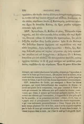 KAiiAPoï moi.

23G

TTpoe^OovTi TÔiv Oupôiv olxerr,; a/.X'^Tpioç ^vTvyeîvrpoOufxcrjuîvx;,

wç yjTTaTO Tou
r;?jv

olx(av, 7rap£5o)xev £auTOv

ora;

«XpiÇ

xat

Trepi Ixeîvov wOifftxou

iTraveXOr)

oc'^

ttat^Ocaiç, fJtaTajxtvo; el;

KaXTroupvia, ^uXaTTEiv xeXtû-

Trj

Kalcap, wç

^X''^'^

|X£YaÀa rrpayjxaTa

xareiTreiv Trpoç au-cov.

LXV.

'ApTeu.(oojpo<; Si, Kv(5io<; xb y^voç, 'EXXr,vixwv l'-jrfun

xai

(xoiDi^crTriç,

ôiât 'zoZzo ^z^o>fùi^ Ivioiç av)vr^Or,ç

waxe xai yvwvai

xov,

^lêXiSio)

TWV

xo(j!.{^ojv

jîiÇXiSiojv

xà. TrXeîcrra

twv

twv repi Bpoti-

7rparrou.£vojv,

uiv Iv

r/z.s

Kai7ap3t

^TTEp suleXXe u.r,vuctv' opôiv 0£ TGV

ExaaTov 0£yo(X£Vov xai TrapaSicovra toTç

auTov 67nr]p£Taiç,

i*Cfj<; atpo'opa

TrpoçsXOojv

•

«

tteoI

Touto, l^fn ^^^'

aap, àvayvwôi ao'voç xai TayÉojç* YÊYpaT^ai
Y^p UTrip Tcpayadt-

Twv {JLEyaXwv xal col ôia^EoovTwv.
avayvwvai

[jlev

utto tcXt^Oouç

oppLï^caç TToXXdcxiç

twv IvTuy/avovTWV exwXuOtj,

xaiTrep

xaTE^wv xai çuXaTTwv

Iv ÔÈ tyj X^ipi

*

AE^ajxevoç ouv ô Kaïcap,

»

{xovov

IxEÎvo, 7rap9)X6ev eîç r/jv cuyxXyjtov, "Evioi 8e çaaiv oXXov Itci-

étranger, qui voulait absolument lui parler, n'ayant

pu l'approcher,

cause de la foule qui l'environnait, alla se jeter dans sa noaison

,

à

et se

remit entre les mains de Calpurnie, en la priant de le garder jusqu'au
retour de César, à qui

il

avait des choses importantes à

LXV. Artémidore de Cnide
grecques
savait

,

,

qui enseignait à

une partie de

la conjuration

voyant que César, à mesure

,

qu'il recevait

possible

,

et

« qui

il

il

la foule

fois

de

le lire

de ceux qui venaient

îeaant toujours dans sa main

,

quelques papiers,

s'approcha

écrit

:

«

le plus

les re-

près

qu'il

César, dit-il, lisez ce

contient des choses importantes

vous intéressent personnellement.

main essaya plusieurs
par

,

en présentant son

papier seul et promptement;

ei

,

pour remettre à César un
qu'il voulait lui donner; mais

vint

,

mettait aux officiers qui l'entouraient

a

les lettres

qui voyait habituellement des complices de Brutus

écrit qui contenait les différents avis

lui fut

communiquer.

Rome

,

»

mais

,

César l'ayant pris de sa
il

en

lui parler. Il

fut toujours

empêché

entra dans le sénat

,

le

car c'était le seul qu'il eût gardé. Que!-

 