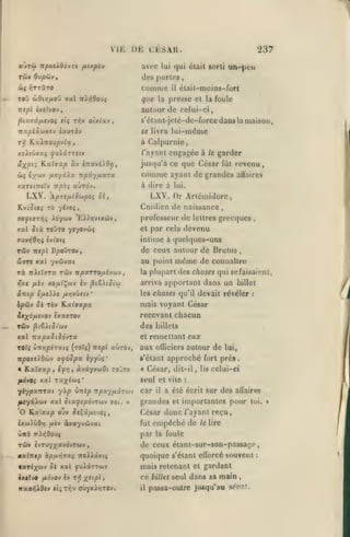 VIE UE CESAR.
auTÛ npotXdôvrt

avec

fxixpbv

237

qui était sorti

lui

un-peu

des portrs

TÔJV dvpiiVf

comme

il

élait-moins-fort

Toû wfltu/zou xal ttA/JOooî

que

TZîpl èxetvov

autour de celui-ci

^taffâ/itvo^ «(( n^y oîxt'av

la foule

s'élant-jeté-de-force dans la maison.

,

itocpiSùiXtv ixvxbv

se livra

Kxlnovpvix

ri)

presse et

la

lui-même

à Cal[)urnie,
/'ayant engagée à le garder

xsXsùaoci fvXxrrsiv

jusqu'à ce que César fût revenu
ûj{ iy/ti'j

[xv/ûXx

xaTJiTTSItf Trpàj

LXV.

comme

Tcpi.yixot.ra.

ayant de grandes allaires

à dire à lui.

aùrdv.

prtfilSù)poi Si

LXV. Or Artémidorc,

,

Cnidien de naissance
ffOycffTi^î

professeur de lettres grecques

XàyùiV 'EXXrivtxùv

,

par cela devenu

xal îtà TOJTO ytyovùç

et

ffuvïjflyjç èvi'otç

intime à quelques-uns

Tûv

de ceux autour de Brulus

irepl

BpoÛTOv,

wrr» xal yvdivai

au point

Ta nAiïrra tûv itpxrrOfxivoiv

la

,

même

de connaître

plupart dos choses qui sefaisai«'nl,

arriva apportant dans un billet

ansp

ifxsXXt /ir,vjnv

bpSiv ot rbv
ity^ofxevO'i)

'

les choses qu'il devait révéler

Kxiaxpx

recevant chacun

êxaffTOv

Tûv j3i6At5(wv

des

xal TzxpxSiSo'^rx
TOïç vTxr.pirxti (toTç) izepi aùrov,

remcUant eux
au oiEciers autour de

vpovtXOùv afôSpx

s'étant

billets

et

iyyiii'

approché

César, dit-il,

« Kaiffap, if y}, àvxyvutOi ro'jro

«

fkét^i xal rx^i^i'

seui et vile

yh/pxvrxi yxp

:

mais voyant César

vtzkp npxyfxiT'jt;

car

il

lui,

fort près

lis

celui-ci

:

a été écrit sur des alïaires

importantes pour

fuyâXctiv xal ûtxfîpôvroi-j aoi. »

grandes

'O K.a'ffap ouv Se^xixvjoç

César donc /'ayant reçu,

ixwXûô/j {xiv àvayvdivat

fut

ùwè

par

vXr,Oo>i

TÛv ivrvyxxvo-jruv
ualnip bpur,7Xi noXXxxii

el

empêché de

le lire

la foule

de ceux étant-sur-son-passagc,
quoique s'étant eQbrcé souvent
:

mais retenant et gardant
ixilvo fiàvov iv T>5 x*'P^

»

nxor,XQf* f(;TT,v <r!jyxXr,rov.

loi.

ce
il

billet seul

dans sa main

passa-outre jusqu'au

signât.

 