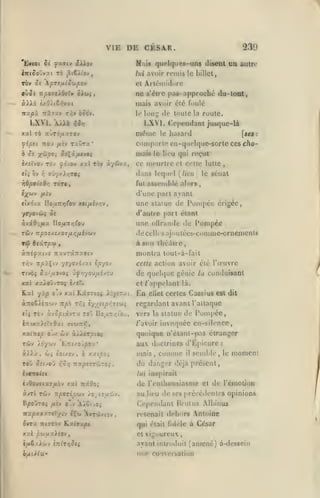 ,

,

,

,

VIE

DE CESR.

Nais quciqiiee-uns discDt ua autre

EytOt Si fctvtv iXlov

Tû j^(6>tov,

iixiSo'jvy.i

239

lui avoir

remis

rèv Se pTSfjLlSojpov
9jSs T:po7SÀ(kTv

ne

le LiUel,

et Artéiniddre

oX^i

s'èirc pas-

approché du-toat,

mais avoir clé foulé
Ttxpù itxTDLV T^y

LXVI. A/ià

do toute la roule.
LXVI. Cependant jusque-là

le loni;

ooo'y.

riSr,

même
à St X'^P^i Sî'^ûfUvoç
ixîïvovTo^ ^o'voy Kxi r'ov
tli ov

e;(wv

iTiois le
3t.-/ûvx,

Ton

hasard

[ses

:

lieu qui reçut

ce meurtre et celle lutte.

dans lequel

ffyyxi/jTOi

Yi

rjBpoicBr,

le

comporte cn-quclque-sortc ces cho-

fipti TCOU /*ÏV TaÛTX*

fut

,

le sénat

(/itru

assemblé

ali>r8

d'une part ajanl

yuLîv

tlxé'JX UoiiTtritov XiipLlvï^V,

une statue de Pompée érigée,

•/r/ovcjî S:

d'autre part étant

à.vi0;/ix

une olVrande

lloiX-Xr,(Qj

<lc

l*onipce

de celles ajoutécs-comme-ornenienia
à son théâtre,
aTtiyxtvî îravTstrrafftv

npiÇcv yv/o-^ijxt Ipyoj

T*jv

montra toul-à-fail
cette action avoir été l'œuvre

Tf/èç û/''aovo; ûy»;you/x£ycu

de quehjue génie

xat xxXo'jJTOi

et /'appelant là.

Kal yxp

S/.il.

oTv xxi JLxaiioi XLysr

àTToê^éTiojv Ttpb T^î v//îipr.7ît,)i
tli

TÔv àvopiâvTx

ro'j I!o;/Tr/;t'oj,

llftXXÏsTfldxi <TCW7I»Î,

jx 6Jv aXlàrpLOi

x-xintp

Tiv

oàlxf
To'j

oîuoj

r,o/}

Cassius est dit

regardant avant l'altaque
vers la statue de
/'avoir

Pompée,

invoquée en-silence,

quoique n'étant-pas étranger

au doctrines d'Épicure
mais, comme il semble,

UTipîrrijro;

du danger déjà présent,

éour;

cj{

ellct certes

conduisant

6 xxipoi

t:it/0>y53V*

X6y'ji-J

En

lu

,

:

le

momcni

ivrxclii

lui in8i)irait

ivQouiizafibv XXL TixOoi

(le

àinl TcJv Ttporipuy lo jizp.'Mi.

au lieu de ses précéilenles opinions

BpoÛTOi

/i£v

o'v 'A/6ivOj

l'enthousiasme et de l'cmolioD

Cependant Brutus .MLinus
retenait dehors Antoine

2irra

nirrô» Rxi9x|0t

qui était (idelc à César

xx pu/xxXior/

et

(uSzAùv

ayant introduit (amené) à-dessein

tncT^i^ci

vigoureux,

une conversation

 