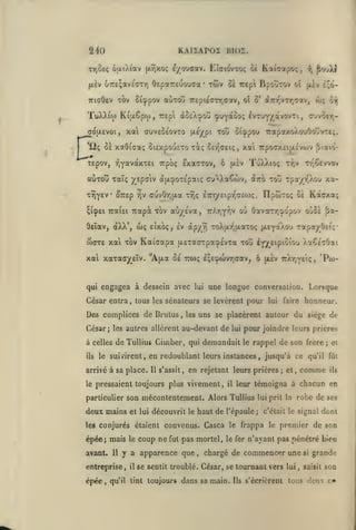 KAIiArOI BIOI.

240
T7)ûe<;

6(xiX(av [xrjxoç e/ouaav. Eîaio'vTOf; ce

Oepareuouaa

jxèv uTreçavECTY)

TTiaOev Tov

Sicppov

aÙTOy

TuXX^w Ki|i.6pw, r£p

*ii; ûi xaOïaaf;

xwv

,

ci Trepi BpoIÎTOv oî

^vjXi

i^

£;(>-

jjiiv

wç ex

7r£pi£(TTT,<Tav, oî S' d7rT//Tr,crav,

dû£X:pou (puyocoo; IvTUYyàvovTi, ouvoer,-

xat cuveSÉovTO

a<^u.evoi,

•

Kaicapoç

(J^é/pi

toû otcppou TrapaxoAouOoîvTe;.

ûi£xpou£To xàç ^ET^aeiç, xai TrpocxEijxivojv ^laio-

I

tEpov, :^Y'*^*^''^^i '^p^Ç ^xaatov, ô
auTOvî Taïç yspaiv à[/.^OT£pai;

TrÎY£V ^TTEp ^v

(JuvOy,jxa

^(cpEi TraiEi Tcap3t

deIaV| àXX*,

wç

TuXXioç

(X£v

awXXaCwv,

Tr^êewov

T-y;v

xa-

àiro toû Tpa/r'Xou

t^ç èTTi/Eipr^CEWç. IIpwTOç oÈ Kctcxa;

TOV aùy^Éva,

7rAr,Yr,v

ou OavaTTjipo'pov o!»C£ &a-

eÎxoç, ev àpy9i ToXtxrjfxaxoç |XEYaAou TapayÔEi';-

wore xai xbv Kaiaapa {XEracrrpacpEVTa tou

l-j^sipioiou

xal xaTao^EÎv.

ô ulev tiXt^vei;

"A^jia Se ttwç IçEcpcovTjdav,

qui engagea à dessein avec lui

,

,

'Pto-

une longue conversalion. Lorsque

César entra, tous les sénateurs se levèrent pour

Des complices de Brutus

XaCfaOai

honneur.

faire

lui

uns se placèrent autour du siège de

les

César; les autres allèrent au-devant de

pour joindre leurs prières

lui

à celles de Tullius Ciuiber, qui demandait le rappel de son frère
ils

le suivirent,

arrivé à sa place.
le

en redoublant leurs instances, jusqu'à ce
Il s'assit,

en rejetant leurs prières

pressaient toujours plus vivement,

particulier son

deux

;

;

qu'il fût

comme

et,

ei

ils

leur témoigna à chacun en

il

mécontentement. Alors Tullius

lui prit la

robe de ses

mains et lui découvrit le haut de l'épaule; c'était le signal dont

les conjurés étaient

épée; mais
avant.

Il

coup ne

fut

pas mortel,

y a apparence que

entreprise,

épée,

le

convenus. Casca

il

,

le

frappa

le fer

le

premier de son

n'ayant pas pénétré bien

chargé de commencer une

se sentit troublé. César, se tournant vers lui

qu'il tint

toujours dans sa main.

Ils

s'écrièrent

,

si

grande

saisit

son

tous deux c*

 